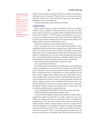 215                               ATOS 19.20—40

mensagem do Senhor             20Desta maneira poderosa a mensagem do Senhor* se espalhava por toda parte e
O mesmo que a mensagem         influenciava mais e mais pessoas. 21Depois de todas estas coisas terem aconte-
de Deus.
                               cido, Paulo decidiu ir até a cidade de Jerusalém, após passar pelas regiões da
Caminho O caminho do
Senhor. Significava a fé e a
                               Macedônia e Acaia. E ele também dizia:
maneira de viver que os           —Depois de Jerusalém eu ainda tenho que visitar Roma.
convertidos ao Senhor no
primeiro século tinham.
                               Tumulto em Éfeso
                                  22Paulo, então, enviou para a região da Macedônia dois de seus ajudantes,
ourives Fabricante ou
vendedor de produtos de        Timóteo e Erasto, enquanto ele mesmo permanecia na Ásia por mais algum
ouro ou prata.                 tempo. 23Nessa ocasião houve um grande tumulto na cidade de Éfeso por causa
autoridades provinciais        do Caminho* do Senhor. 24–25Tudo começou quando Demétrio, um ourives*,
Líderes da região.
                               convocou uma reunião com todos os que estavam envolvidos em trabalhos desse
                               tipo. (Essas pessoas faziam miniaturas de prata do templo da deusa Diana e esse
                               negócio lhes dava muito lucro). Demétrio disse a todos:
                                  —Homens! Vocês sabem que este trabalho nos dá um bom lucro.
                                  26Como vocês podem ver e ouvir, esse tal de Paulo anda persuadindo e desen-
                               caminhando muita gente, dizendo que os deuses feitos por mãos humanas não são
                               deuses. E isso vem acontecendo não só em Éfeso, mas também em quase toda a
                               região da Ásia. 27Isso é muito perigoso, pois pode trazer má fama para os nossos
                               negócios. E também pode fazer com que o templo da grande deusa Diana perca
                               todo o seu prestígio. Há ainda o perigo de que a majestade de Diana—deusa ado-
                               rada não somente na Ásia como também em todo o mundo—seja destruída.
                                  28Ao ouvirem isto, todos ficaram furiosos e começaram a gritar:
                                  —Viva a grande Diana dos Efésios!
                                  29E a confusão tomou conta da cidade! A multidão agarrou os macedônios Gaio
                               e Aristarco, companheiros de viagem de Paulo, e correram para o teatro. 30Paulo
                               queria se apresentar ao povo, mas os discípulos não deixaram. 31Alguns amigos de
                               Paulo, autoridades provinciais*, mandaram-lhe um recado pedindo-lhe que não
                               fosse ao teatro. 32Algumas pessoas gritavam uma coisa, outras gritavam outra e
                               toda a assembléia estava numa total confusão. A maior parte deles não sabia nem
                               a razão de estarem todos reunidos. 33Então os judeus empurraram Alexandre para
                               a frente e alguns que estavam entre a multidão lhe deram instruções sobre o que
                               falar. Alexandre fez um sinal com a mão e tentou explicar ao povo o que estava
                               acontecendo. 34Quando as pessoas da multidão, porém, se deram conta de que
                               ele também era judeu, puseram-se a gritar todos juntos:
                                  —Viva a grande Diana dos Efésios! E isto durou mais ou menos duas horas.
                                  35Então o secretário da cidade acalmou a multidão e disse:
                                  —Povo de Éfeso! Há alguém no mundo que não saiba que a cidade de Éfeso é
                               a guardiã do templo da grande Diana e da pedra sagrada que caiu do céu?
                               36Desde que ninguém pode negar isso, então fiquem calmos e não façam nada
                               precipitadamente. 37Por que vocês trouxeram estes homens até aqui? Eles não
                               roubaram nenhum templo e tampouco disseram coisas más a respeito da nossa
                               deusa! 38Se Demétrio e seus companheiros têm alguma acusação contra alguém,
                               os tribunais estão abertos e, além do mais, existem os governadores. Eles que se
                               acusem uns aos outros lá. 39Mas, se vocês querem saber mais alguma coisa, isso
                               tem que ser resolvido em uma assembléia legal. 40Do jeito que as coisas estão, há
 