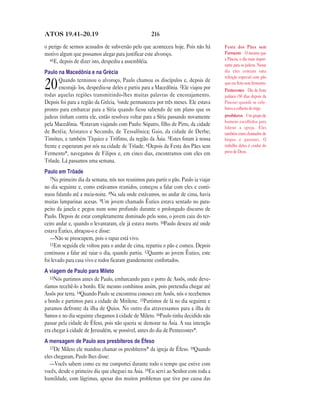 ATOS 19.41—20.19                                    216

o perigo de sermos acusados de subversão pelo que aconteceu hoje. Pois não há        Festa dos Pães sem
motivo algum que possamos alegar para justificar este alvoroço.                      Fermento O mesmo que
   41E, depois de dizer isto, despediu a assembléia.                                 a Páscoa, o dia mais impor-
                                                                                     tante para os judeus. Nesse
Paulo na Macedônia e na Grécia                                                       dia eles comiam uma
                                                                                     refeição especial com pão
       Quando terminou o alvoroço, Paulo chamou os discípulos e, depois de
20     encorajá- los, despediu-se deles e partiu para a Macedônia. 2Ele viajou por
todas aquelas regiões transmitindo-lhes muitas palavras de encorajamento.
                                                                                     que era feito sem fermento.
                                                                                     Pentecostes Dia de festa
                                                                                     judaico (50 dias depois da
Depois foi para a região da Grécia, 3onde permaneceu por três meses. Ele estava      Páscoa) quando se cele-
pronto para embarcar para a Síria quando ficou sabendo de um plano que os            brava a colheita do trigo.
judeus tinham contra ele, então resolveu voltar para a Síria passando novamente      presbíteros Um grupo de
                                                                                     homens escolhidos para
pela Macedônia. 4Estavam viajando com Paulo: Sópatro, filho de Pirro, da cidade
                                                                                     liderar a igreja. Eles
de Beréia; Aristarco e Secundo, de Tessalônica; Gaio, da cidade de Derbe;            também eram chamados de
Timóteo, e também Tíquico e Trófimo, da região da Ásia. 5Estes foram à nossa         bispos e pastores. O
frente e esperaram por nós na cidade de Trôade. 6Depois da Festa dos Pães sem        trabalho deles é cuidar do
Fermento*, navegamos de Filipos e, em cinco dias, encontramos com eles em            povo de Deus.
Trôade. Lá passamos uma semana.
Paulo em Trôade
   7No primeiro dia da semana, nós nos reunimos para partir o pão. Paulo ia viajar
no dia seguinte e, como estávamos reunidos, começou a falar com eles e conti-
nuou falando até a meia-noite. 8Na sala onde estávamos, no andar de cima, havia
muitas lamparinas acesas. 9Um jovem chamado Êutico estava sentado no para-
peito da janela e pegou num sono profundo durante o prolongado discurso de
Paulo. Depois de estar completamente dominado pelo sono, o jovem caiu do ter-
ceiro andar e, quando o levantaram, ele já estava morto. 10Paulo desceu até onde
estava Êutico, abraçou-o e disse:
   —Não se preocupem, pois o rapaz está vivo.
   11Em seguida ele voltou para o andar de cima, repartiu o pão e comeu. Depois
continuou a falar até raiar o dia, quando partiu. 12Quanto ao jovem Êutico, este
foi levado para casa vivo e todos ficaram grandemente confortados.
A viagem de Paulo para Mileto
   13Nós partimos antes de Paulo, embarcando para o porto de Assôs, onde deve-
ríamos recebê-lo a bordo. Ele mesmo combinou assim, pois pretendia chegar até
Assôs por terra. 14Quando Paulo se encontrou conosco em Assôs, nós o recebemos
a bordo e partimos para a cidade de Mitilene. 15Partimos de lá no dia seguinte e
paramos defronte da ilha de Quios. No outro dia atravessamos para a ilha de
Samos e no dia seguinte chegamos à cidade de Mileto. 16Paulo tinha decidido não
passar pela cidade de Éfeso, pois não queria se demorar na Ásia. A sua intenção
era chegar à cidade de Jerusalém, se possível, antes do dia de Pentecostes*.
A mensagem de Paulo aos presbíteros de Éfeso
   17De Mileto ele mandou chamar os presbíteros* da igreja de Éfeso. 18Quando
eles chegaram, Paulo lhes disse:
   —Vocês sabem como eu me comportei durante todo o tempo que estive com
vocês, desde o primeiro dia que cheguei na Ásia. 19Eu servi ao Senhor com toda a
humildade, com lágrimas, apesar dos muitos problemas que tive por causa das
 