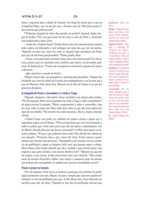 ATOS 21.9—27                                        218

timos e seguimos para a cidade de Cesaréia. Ao chegar lá, fomos para a casa do       profetizar Falar por
evangelista Filipe, que era um dos sete, e ficamos com ele. 9Ele tinha quatro fi-    Deus.
lhas solteiras que profetizavam*.                                                    profeta Uma pessoa que
   10Tínhamos chegado há vários dias quando um profeta* chamado Ágabo che-           falava por Deus. Essa
                                                                                     pessoa falava freqüen-
gou da Judéia. 11Ele veio para perto de nós, tirou o cinto de Paulo e, amarrando     temente de coisas que
seus próprios pés e mãos, disse:                                                     aconteceriam no futuro.
   —Assim diz o Espírito Santo*: O dono deste cinto será amarrado desta maneira      Espírito (Santo) Tam-
pelos judeus em Jerusalém e será entregue nas mãos dos que não são judeus.           bém é chamado de
                                                                                     “Espírito de Deus”,
12Quando ouvimos isto, tanto nós como os daquele lugar insistimos com Paulo
                                                                                     “Espírito de Cristo” e
para que ele não fosse para Jerusalém. 13Paulo, porém, disse:                        “Conselheiro”. Ele está
   —O que vocês pretendem chorando desse jeito e me entristecendo? Eu não só         unido com Deus e Cristo e
estou pronto para ser amarrado como também para morrer em Jerusalém pelo             realiza o trabalho de Deus
                                                                                     entre as pessoas do mundo.
nome do Senhor Jesus. 14Como não conseguimos convencê-lo, paramos de insistir
                                                                                     presbíteros Um grupo de
e dissemos:                                                                          homens escolhidos para
   —Que seja feita a vontade do Senhor.                                              liderar a igreja. Eles tam-
   15Depois desses dias, nos preparamos e partimos para Jerusalém. 16Alguns dos      bém eram chamados de
                                                                                     bispos e pastores. O tra-
discípulos que eram da cidade de Cesaréia nos acompanharam e nos levaram até a
                                                                                     balho deles é cuidar do
casa de Mnasom, onde íamos ficar. Mnasom era da ilha de Chipre e era um dos          povo de Deus.
primeiros discípulos.                                                                circuncidar Ato de
                                                                                     cortar o prepúcio, que é a
A chegada de Paulo a Jerusalém e a visita a Tiago                                    pele da ponta do órgão
   17Quando chegamos a Jerusalém, fomos recebidos com alegria pelos irmãos.          sexual dos meninos. Isto
18No dia seguinte, Paulo nos acompanhou em visita a Tiago e todos os presbíteros*    era feito com todo nenê
                                                                                     judeu do sexo masculino.
da igreja estavam lá reunidos. 19Paulo cumprimentou a todos e contou-lhes, uma
                                                                                     Era a marca da aliança que
por uma, todas as coisas que Deus tinha feito entre os que não eram judeus por       Deus tinha feito com
meio do seu trabalho. 20Ao ouvirem isto, todos louvaram a Deus e, depois, disseram   Abraão (Gênesis 17.9-14).
a Paulo:                                                                             lei A lei de Moisés, a lei
   —Irmão! Como você pode ver, milhares de judeus creram e acham que é               judaica.
importante seguir a lei de Moisés. 21Eles ouviram dizer que você está ensinando a
todos os judeus que vivem entre povos que não são judeus a abandonarem a lei
de Moisés, dizendo-lhes que não devem circuncidar* os filhos nem seguir os cos-
tumes judaicos. 22O que é que podemos fazer então? Sem dúvida eles saberão da
sua chegada. 23Portanto, faça o que vamos lhe dizer: Estão conosco quatro
homens que fizeram uma promessa. 24Acompanhe esses homens em sua cerimô-
nia de purificação e pague as despesas deles para que possam raspar a cabeça.
Dessa forma, todos ficarão sabendo que não é verdade o que ouviram dizer a seu
respeito e que, pelo contrário, você mesmo obedece à lei*. 25Quanto aos que não
são judeus e que creram, já lhes escrevemos uma carta, dizendo: “Não comam
carne de animais oferecidos a ídolos, nem sangue e tampouco carne de animais
que tenham sido estrangulados. E também não cometam imoralidades sexuais”.
Paulo é preso no templo
   26No dia seguinte, Paulo levou os homens e participou da cerimônia de purifi-
cação juntamente com eles. Depois, foi para o templo para anunciar quando ter-
minariam os dias da purificação para que, no fim desses dias, fosse oferecido um
sacríficio para cada um deles. 27Quando os sete dias da purificação estavam para
 