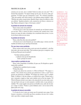 MATEUS 13.28—44                                       22

semente em sua terra, não é verdade? Então de onde veio este joio?” 28E o             parábola(s) Uma
homem lhes respondeu: “Foi algum inimigo que fez isto”. Os servos, então, per-        narração em que se expõe
                                                                                      um pensamento de uma
guntaram: “O senhor quer que arranquemos o joio?” 29E o homem respondeu:
                                                                                      maneira figurada, o qual
“Não, pois quando vocês forem arrancar o joio poderão arrancar também o trigo.        contém uma doutrina
30Deixem que ambos cresçam juntos. Quando chegar a época da colheita eu direi         moral; uma comparação ou
aos ceifeiros: ‘Apanhem primeiro o joio, amarrem-no em feixes e atirem-no ao          paralelo entre duas coisas.
fogo. Depois, arranquem o trigo e o levem para o celeiro’”.                           profeta Uma pessoa que
                                                                                      falava por Deus. Essa
A parábola da semente de mostarda                                                     pessoa falava freqüen-
   31Jesus contou ainda outra parábola*:                                              temente de coisas que
                                                                                      aconteceriam no futuro.
   —O reino do céu é como uma semente de mostarda que um homem semeou
                                                                                      Filho do Homem Jesus.
em sua terra. 32Ela é a menor de todas as sementes mas, quando cresce, trans-
                                                                                      Jesus é Filho de Deus, mas
forma-se na maior de todas as hortaliças; ela se transforma numa árvore e as aves     este nome mostrava que
do céu fazem ninhos em seus ramos.                                                    Jesus era um homem
                                                                                      também. No livro de
A parábola do fermento                                                                Daniel 7.13–14 este é o
  33Jesus, então, lhes disse uma outra parábola*:                                     nome usado para o Messias
  —O reino do céu é como fermento que uma mulher pega e mistura com três              (Cristo).
medidas de farinha até que tudo fique fermentado.                                     joio Tipo de planta (mato)
                                                                                      que nasce entre o trigo.
Por que Jesus usava parábolas
   34Jesus ensinou todas essas coisas ao povo por meio de parábolas*, e não lhes
dizia nada a não ser por meio delas. 35Isso aconteceu para que se cumprisse o que
foi dito por Deus por meio do profeta*:
     “Eu falarei mediante parábolas*,
       e explicarei coisas que são desconhecidas
           desde o princípio do mundo”.                                Salmo 78.2

Jesus explica a parábola do joio
   36Jesus, então, despedindo as multidões, foi para casa. Os discípulos se aproxi-
maram dele e pediram:
   —Explique-nos a parábola do joio no campo.
   37E Jesus lhes disse:
   —Aquele que planta boa semente é o Filho do Homem*. 38O campo é o
mundo. A boa semente são as pessoas que pertencem ao reino e o joio* são as
pessoas que pertencem ao Maligno. 39O inimigo que semeia o joio é o próprio
Diabo. A colheita é o fim dos tempos e os ceifeiros são os anjos. 40Assim como o
joio é arrancado e jogado ao fogo, assim também será no fim dos tempos. 41O
Filho do Homem enviará os seus anjos e eles arrancarão do seu reino todas as pes-
soas que fazem com que os outros pequem e também todos os que praticam a
maldade. 42E os anjos jogarão essas pessoas na fornalha acesa, onde elas vão cho-
rar e ranger os dentes. 43Então os justos brilharão como o sol no reino do Pai.
Quem pode ouvir, ouça.
A parábola do tesouro escondido
  44—O reino do céu é como um tesouro que foi enterrado num campo. Certo
homem o encontrou e, de tão feliz que ficou, escondeu-o de novo, foi e vendeu
tudo o que tinha e comprou aquele campo.
 