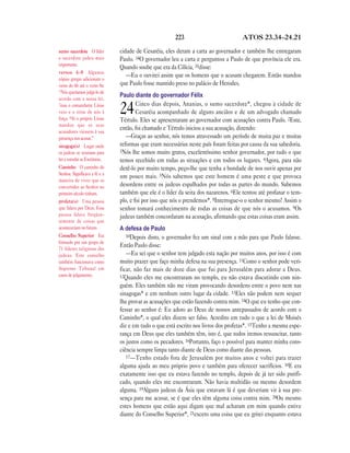 223                           ATOS 23.34—24.21

sumo sacerdote O líder         cidade de Cesaréia, eles deram a carta ao governador e também lhe entregaram
e sacerdote judeu mais         Paulo. 34O governador leu a carta e perguntou a Paulo de que província ele era.
importante.
                               Quando soube que era da Cilícia, 35disse:
versos 6—8 Algumas
                                  —Eu o ouvirei assim que os homens que o acusam chegarem. Então mandou
cópias gregas adicionam o
verso do 6b até o verso 8a:    que Paulo fosse mantido preso no palácio de Herodes.
“Nós queríamos julgá-lo de
acordo com a nossa lei,
                               Paulo diante do governador Félix
                                       Cinco dias depois, Ananias, o sumo sacerdote*, chegou à cidade de
7mas o comandante Lísias
veio e o tirou de nós à
força. 8Aí o próprio Lísias
                               24      Cesaréia acompanhado de alguns anciãos e de um advogado chamado
                               Tértulo. Eles se apresentaram ao governador com acusações contra Paulo. 2Este,
mandou que os seus
acusadores viessem à sua
                               então, foi chamado e Tértulo iniciou a sua acusação, dizendo:
presença nos acusar.”             —Graças ao senhor, nós temos atravessado um período de muita paz e muitas
sinagoga(s) Lugar onde         reformas que eram necessárias neste país foram feitas por causa da sua sabedoria.
os judeus se reuniam para      3Nós lhe somos muito gratos, excelentíssimo senhor governador, por tudo o que
ler e estudar as Escrituras.   temos recebido em todas as situações e em todos os lugares. 4Agora, para não
Caminho O caminho do           detê-lo por muito tempo, peço-lhe que tenha a bondade de nos ouvir apenas por
Senhor. Significava a fé e a
                               um pouco mais. 5Nós sabemos que este homem é uma peste e que provoca
maneira de viver que os
convertidos ao Senhor no       desordens entre os judeus espalhados por todas as partes do mundo. Sabemos
primeiro século tinham.        também que ele é o líder da seita dos nazarenos. 6Ele tentou até profanar o tem-
profeta(s) Uma pessoa          plo, e foi por isso que nós o prendemos*. 8Interrogue-o o senhor mesmo! Assim o
que falava por Deus. Essa      senhor tomará conhecimento de todas as coisas de que nós o acusamos. 9Os
pessoa falava freqüen-         judeus também concordaram na acusação, afirmando que estas coisas eram assim.
temente de coisas que
aconteceriam no futuro.        A defesa de Paulo
Conselho Superior Era             10Depois disto, o governador fez um sinal com a mão para que Paulo falasse.
formado por um grupo de
71 líderes religiosos dos
                               Então Paulo disse:
judeus. Este conselho             —Eu sei que o senhor tem julgado esta nação por muitos anos, por isso é com
também funcionava como         muito prazer que faço minha defesa na sua presença. 11Como o senhor pode veri-
Supremo Tribunal em            ficar, não faz mais de doze dias que fui para Jerusalém para adorar a Deus.
casos de julgamento.           12Quando eles me encontraram no templo, eu não estava discutindo com nin-
                               guém. Eles também não me viram provocando desordens entre o povo nem nas
                               sinagogas* e em nenhum outro lugar da cidade. 13Eles não podem nem sequer
                               lhe provar as acusações que estão fazendo contra mim. 14O que eu tenho que con-
                               fessar ao senhor é: Eu adoro ao Deus de nossos antepassados de acordo com o
                               Caminho*, o qual eles dizem ser falso. Acredito em tudo o que a lei de Moisés
                               diz e em tudo o que está escrito nos livros dos profetas*. 15Tenho a mesma espe-
                               rança em Deus que eles também têm, isto é, que todos iremos ressuscitar, tanto
                               os justos como os pecadores. 16Portanto, faço o possível para manter minha cons-
                               ciência sempre limpa tanto diante de Deus como diante das pessoas.
                                  17—Tenho estado fora de Jerusalém por muitos anos e voltei para trazer
                               alguma ajuda ao meu próprio povo e também para oferecer sacrifícios. 18E era
                               exatamente isso que eu estava fazendo no templo, depois de já ter sido purifi-
                               cado, quando eles me encontraram. Não havia multidão ou mesmo desordem
                               alguma. 19Alguns judeus da Ásia que estavam lá é que deveriam vir à sua pre-
                               sença para me acusar, se é que eles têm alguma coisa contra mim. 20Ou mesmo
                               estes homens que estão aqui digam que mal acharam em mim quando estive
                               diante do Conselho Superior*, 21exceto uma coisa que eu gritei enquanto estava
 