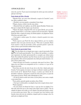 ATOS 24.22—25.11                                    224

entre eles, que foi: “É por causa da ressurreição dos mortos que estou sendo jul-    Caminho O caminho do
gado por vocês hoje”.                                                                Senhor. Significava a fé e a
                                                                                     maneira de viver que os
Paulo diante de Félix e Drusila                                                      convertidos ao Senhor no
   22Quando Félix, que estava bem informado a respeito do Caminho*, ouviu            primeiro século tinham.
isso, adiou a audiência e disse:
   —Decidirei o seu caso quando o comandante Lísias chegar.
   23Depois, chamou o oficial e deu-lhe estas ordens:
   —Mantenha Paulo sob vigilância, mas dê-lhe alguma liberdade. Permita tam-
bém que os amigos dele lhe tragam o que ele precisar.
   24Alguns dias depois, chegando Félix com sua esposa Drusila, que era judia,
mandou chamar Paulo e o ouviu falar a respeito da fé em Cristo Jesus. 25Quando
Paulo lhes falou a respeito de justiça, de domínio próprio e de julgamento futuro,
Félix ficou com medo e disse:
   —Você pode ir embora agora. Eu voltarei a chamá-lo quando tiver outra
oportunidade.
   26 Félix esperava que Paulo lhe desse algum dinheiro, por isso mandou
chamá-lo várias vezes para conversar com ele. 27Dois anos se passaram. Pórcio
Festo assumiu o cargo de governador e Félix, querendo garantir o apoio dos
judeus, deixou o posto deixando também Paulo na prisão.
Paulo diante do governador Festo
       Três dias depois de ter chegado para ocupar o cargo de governador, Festo
25     foi de Cesaréia para Jerusalém. 2Lá, os líderes dos sacerdotes e os judeus
mais importantes da cidade apresentaram-lhe as acusações que tinham contra
Paulo. Eles também lhe pediram 3que lhes fizesse este favor: que enviasse Paulo
para Jerusalém. (Eles estavam preparando uma cilada para matá-lo durante a via-
gem.) 4Festo, porém, disse:
   —Paulo está preso em Cesaréia e eu pretendo voltar para lá em breve. 5Que
alguns dos seus líderes me acompanhem até lá e o acusem, se é que ele fez
alguma coisa errada.
   6Festo ficou com eles não mais do que oito ou dez dias e depois partiu para
Cesaréia. No dia seguinte, ele tomou o seu lugar no tribunal e mandou que Paulo
fosse levado até lá. 7Quando Paulo chegou, os judeus que tinham ido de
Jerusalém o rodearam e começaram a acusá-lo de várias coisas graves, as quais não
eram capazes de provar. 8Paulo, então, defendendo-se, disse:
   —Eu não fiz nada de errado nem contra a lei dos judeus, nem contra o templo
e nem contra César.
   9Festo, porém, querendo agradar aos judeus, disse a Paulo:
   —Você quer ir até Jerusalém e ser julgado ali por mim a respeito destas coisas?
   10Paulo respondeu:
   —Eu estou diante do tribunal de César e é aqui que devo ser julgado. O se-
nhor sabe muito bem que eu não cometi crime algum contra os judeus. 11Se sou
culpado de alguma coisa errada, ou se fiz alguma coisa pela qual mereça a morte,
eu estou pronto para morrer. Mas, se as acusações que estes homens estão
fazendo contra mim não são verdadeiras, ninguém pode me entregar a eles. Eu
apelo para ser julgado por César.
 