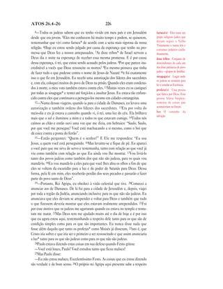 ATOS 26.4—26                                           226
  4—Todos      os judeus sabem que eu tenho vivido em meu país e em Jerusalém            fariseu(s) Eles eram um
desde que era jovem. 5Eles me conhecem há muito tempo e podem, se quiserem,              grupo religioso judeu que
testemunhar que vivi como fariseu* de acordo com a seita mais rigorosa da nossa          diziam seguir o Velho
                                                                                         Testamento e outras leis e
religião. 6Hoje eu estou sendo julgado por causa da esperança que tenho na pro-          costumes judaicos cuida-
messa que Deus fez a nossos antepassados. 7As doze tribos* de Israel servem a            dosamente.
Deus dia e noite na esperança de receber essa mesma promessa. E é por causa              doze tribos Conjunto de
dessa esperança, ó rei, que estou sendo acusado pelos judeus. 8Por que parece ina-       descendentes de cada um
creditável a vocês que Deus ressuscite os mortos? 9Eu mesmo pensava que tinha            dos doze patriarcas do povo
de fazer tudo o que pudesse contra o nome de Jesus de Nazaré 10e foi exatamente          judeu —grupos de famílias.
isso o que fiz em Jerusalém. Eu recebi uma autorização dos líderes dos sacerdotes        sinagoga(s) Lugar onde
                                                                                         os judeus se reuniam para
e, com ela, coloquei muitos do povo de Deus na prisão. Quando eles eram condena-         ler e estudar as Escrituras.
dos à morte, o meu voto também estava contra eles. 11Muitas vezes eu os castiguei        profeta(s) Uma pessoa
por todas as sinagogas* e tentei até forçá-los a insultar Jesus. Eu estava tão enfure-   que falava por Deus. Essa
cido contra eles que continuava a persegui-los mesmo em cidades estrangeiras.            pessoa falava freqüen-
   12—Numa dessas viagens, quando ia para a cidade de Damasco, eu levava uma             temente de coisas que
autorização e também ordens dos líderes dos sacerdotes. 13Era por volta do               aconteceriam no futuro.
meio-dia e eu já estava a caminho quando vi, ó rei, uma luz do céu. Ela brilhava         luz O caminho da
                                                                                         salvação.
mais que o sol e iluminou a mim e a todos os que estavam comigo. 14Todos nós
caímos ao chão e então ouvi uma voz que me dizia, em hebraico: “Saulo, Saulo,
por que você me persegue? Você está machucando a si mesmo, como o boi que
dá coice contra a ponta do ferrão”.
   15—Então perguntei: “Quem é o senhor?” E Ele me respondeu: “Eu sou
Jesus, a quem você está perseguindo. 16Mas levante-se e fique de pé. Eu apareci
a você para que me sirva de servo e testemunha, tanto com relação ao que você já
viu como também com relação ao que Eu ainda vou lhe mostrar. 17Vou livrá-lo
tanto dos povos judeus como também dos que não são judeus, para os quais vou
mandá-lo. 18Eu vou mandá-lo a eles para que você lhes abra os olhos a fim de que
eles se voltem da escuridão para a luz e do poder de Satanás para Deus. Dessa
forma, pela fé em mim, eles receberão perdão dos seus pecados e passarão a fazer
parte do povo santo de Deus”.
   19—Portanto, Rei Agripa, eu obedeci à visão celestial que tive. 20Comecei a
anunciar aos de Damasco. De lá fui para a cidade de Jerusalém e, depois, viajei
por toda a região da Judéia, anunciando inclusive para os que não são judeus. Eu
anunciava que eles deviam se arrepender e voltar para Deus e também que tudo
o que fizessem deveria mostrar que eles estavam realmente arrependidos. 21Foi
por esse motivo que os judeus me agarraram quando eu estava no templo e tenta-
ram me matar. 22Mas Deus tem me ajudado muito até o dia de hoje e é por isso
que eu agora estou aqui, testemunhando a respeito dele tanto para os que são de
condição simples como para os que são importantes. Eu nunca disse nada que
fosse além daquilo que tanto os profetas* como Moisés já disseram, 23isto é, que
Cristo iria sofrer e que iria ser o primeiro a ser ressuscitado e que assim anunciaria
a luz* tanto para os que são judeus como para os que não são judeus.
   24Paulo estava dizendo estas coisas em sua defesa quando Festo gritou:
   —Você está louco, Paulo! Você estudou tanto que ficou maluco!
   25Mas Paulo disse:
   —Eu não estou maluco, Excelentíssimo Festo. As coisas que eu estou dizendo
são verdade e de bom senso. 26O próprio rei Agripa aqui presente sabe a respeito
 