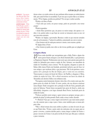 227                            ATOS 26.27—27.12

profeta(s) Uma pessoa          dessas coisas e eu tenho certeza de que nenhuma delas escapou ao conhecimento
que falava por Deus. Essa      dele, pois nada foi feito às escondidas. É por isso que eu posso falar ao rei aberta-
pessoa falava freqüen-
temente de coisas que
                               mente. 27Ó rei Agripa, acredita nos profetas*? Eu sei que o senhor acredita.
                                  28Então o rei disse a Paulo:
aconteceriam no futuro.
período do jejum A festa          —Você acha que assim, em pouco tempo, pode me persuadir a me tornar
da Purificação, quando o       cristão?
sumo sacerdote oferecia os        29Paulo respondeu:
sacrifícios de animais pelos
pecados do povo. A festa          —Assim Deus permitisse que, em pouco ou muito tempo, não apenas o se-
era celebrada no começo do     nhor, ó rei, porém todos os que hoje me ouvem se tornassem como eu sou—só
inverno e, nessa época, as     que sem estas correntes.
viagens por mar eram              30Então o rei Agripa, o governador, Berenice e todos os que estavam sentados
perigosas.
                               com ele se levantaram e 31saíram do auditório, comentando uns com os outros:
                                  —Esse homem não fez nada para merecer a morte e nem mesmo a prisão.
                                  32E Agripa disse a Festo:
                                  —Este homem já podia estar solto se não tivesse pedido para ser julgado por
                               César.
                               A viagem a Roma
                                       Ficou então decidido que navegaríamos para a Itália. Paulo e alguns dos
                               27      outros presos foram entregues a um oficial chamado Júlio, o qual pertencia
                               ao Regimento Imperial. 2Embarcamos num navio que estava pronto para partir da
                               cidade de Adramítio para costear a região da Ásia. Aristarco, um macedônio da
                               cidade de Tessalônica, estava conosco. 3No dia seguinte, chegamos ao porto de
                               Sidom. Júlio tratava Paulo com bondade, permitindo inclusive que ele fosse ver
                               seus amigos e que recebesse deles o que precisasse. 4De lá nós partimos e nave-
                               gamos sob a proteção da ilha de Chipre, pois o vento nos era contrário.
                               5Atravessamos os mares do litoral da Cilícia e da Panfília e chegamos à Mirra,
                               cidade da região da Lícia. 6Ali o oficial encontrou um barco da cidade de
                               Alexandria com destino à Itália e nos embarcou nele.
                                  7Navegamos muito lentamente durante vários dias e foi a muito custo que che-
                               gamos perto da cidade de Cnido. O vento, porém, não nos deixava continuar
                               nessa direção. Então navegamos sob a proteção da ilha de Creta, passando pelo
                               porto de Salmona. 8Assim fomos navegando bem perto do litoral e, ainda com
                               dificuldade, chegamos a um lugar chamado Bons Portos, localizado perto da
                               cidade de Laséia.
                                  9Tinha-se perdido muito tempo e agora tornava-se perigoso navegar, pois o
                               período do jejum* já tinha passado. Paulo, então, avisou a todos, dizendo:
                                  10—Homens! Vejo que a nossa viagem será terrível e que trará muitos prejuí-
                               zos, não somente para a carga e para o barco, como também para as nossas pró-
                               prias vidas.
                                  11Mas o oficial romano dava mais crédito ao piloto e ao dono do navio do que
                               ao que Paulo dizia. 12Como o porto onde nós estávamos não era seguro para se
                               passar o inverno, a maioria decidiu partir e tentar chegar à cidade de Fenice e
                               passar o inverno ali. Fenice é um porto da ilha de Creta que olha para o sudoeste
                               e para o noroeste.
 
