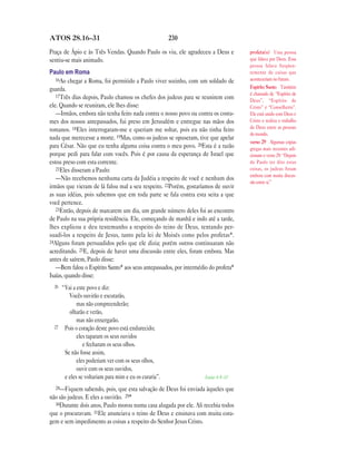 ATOS 28.16—31                                            230

Praça de Ápio e às Três Vendas. Quando Paulo os viu, ele agradeceu a Deus e         profeta(s) Uma pessoa
sentiu-se mais animado.                                                             que falava por Deus. Essa
                                                                                    pessoa falava freqüen-
Paulo em Roma                                                                       temente de coisas que
   16Ao chegar a Roma, foi permitido a Paulo viver sozinho, com um soldado de       aconteceriam no futuro.
guarda.                                                                             Espírito Santo Também
   17Três dias depois, Paulo chamou os chefes dos judeus para se reunirem com       é chamado de “Espírito de
                                                                                    Deus”, “Espírito de
ele. Quando se reuniram, ele lhes disse:                                            Cristo” e “Conselheiro”.
   —Irmãos, embora não tenha feito nada contra o nosso povo ou contra os costu-     Ele está unido com Deus e
mes dos nossos antepassados, fui preso em Jerusalém e entregue nas mãos dos         Cristo e realiza o trabalho
romanos. 18Eles interrogaram-me e queriam me soltar, pois eu não tinha feito        de Deus entre as pessoas
                                                                                    do mundo.
nada que merecesse a morte. 19Mas, como os judeus se opuseram, tive que apelar
                                                                                    verso 29 Algumas cópias
para César. Não que eu tenha alguma coisa contra o meu povo. 20Esta é a razão       gregas mais recentes adi-
porque pedi para falar com vocês. Pois é por causa da esperança de Israel que       cionam o verso 29: “Depois
estou preso com esta corrente.                                                      de Paulo ter dito estas
   21Eles disseram a Paulo:                                                         coisas, os judeus foram
                                                                                    embora com muita discus-
   —Não recebemos nenhuma carta da Judéia a respeito de você e nenhum dos
                                                                                    são entre si.”
irmãos que vieram de lá falou mal a seu respeito. 22Porém, gostaríamos de ouvir
as suas idéias, pois sabemos que em toda parte se fala contra esta seita a que
você pertence.
   23Então, depois de marcarem um dia, um grande número deles foi ao encontro
de Paulo na sua própria residência. Ele, começando de manhã e indo até a tarde,
lhes explicou e deu testemunho a respeito do reino de Deus, tentando per-
suadi-los a respeito de Jesus, tanto pela lei de Moisés como pelos profetas*.
24Alguns foram persuadidos pelo que ele dizia; porém outros continuaram não
acreditando. 25E, depois de haver uma discussão entre eles, foram embora. Mas
antes de saírem, Paulo disse:
   —Bem falou o Espírito Santo* aos seus antepassados, por intermédio do profeta*
Isaías, quando disse:
  26   “Vai a este povo e diz:
          Vocês ouvirão e escutarão,
              mas não compreenderão;
          olharão e verão,
              mas não enxergarão.
  27    Pois o coração deste povo está endurecido;
              eles taparam os seus ouvidos
                 e fecharam os seus olhos.
        Se não fosse assim,
              eles poderiam ver com os seus olhos,
              ouvir com os seus ouvidos,
        e eles se voltariam para mim e eu os curaria”.              Isaías 6.9—10

  28—Fiquem     sabendo, pois, que esta salvação de Deus foi enviada àqueles que
não são judeus. E eles a ouvirão. 29*
  30Durante dois anos, Paulo morou numa casa alugada por ele. Ali recebia todos
que o procuravam. 31Ele anunciava o reino de Deus e ensinava com muita cora-
gem e sem impedimento as coisas a respeito do Senhor Jesus Cristo.
 