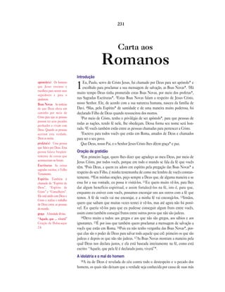 231




                                                          Carta aos
                                               Romanos
                              Introdução
apóstolo(s) Os homens             Eu, Paulo, servo de Cristo Jesus, fui chamado por Deus para ser apóstolo* e
que Jesus ensinou e
escolheu para serem seus
                              1   escolhido para proclamar a sua mensagem de salvação, as Boas Novas*. 2Há
                              muito tempo Deus tinha prometido estas Boas Novas, por meio dos profetas*,
seguidores e para o
ajudarem.                     nas Sagradas Escrituras*. 3Estas Boas Novas falam a respeito de Jesus Cristo,
Boas Novas As notícias        nosso Senhor. Ele, de acordo com a sua natureza humana, nasceu da família de
de que Deus abriu um          Davi. 4Mas, pelo Espírito* de santidade e de uma maneira muito poderosa, foi
caminho por meio de           declarado Filho de Deus quando ressuscitou dos mortos.
Cristo para que as pessoas       5Por meio de Cristo, tenho o privilégio de ser apóstolo*, para que pessoas de
possam ter seus pecados
perdoados e vivam com
                              todas as nações, tendo fé nele, lhe obedeçam. Dessa forma seu nome será hon-
Deus. Quando as pessoas       rado. 6E vocês também estão entre as pessoas chamadas para pertencer a Cristo.
aceitam esta verdade,            7Escrevo para todos vocês que estão em Roma, amados de Deus e chamados
Deus as aceita.               para ser o seu povo.
profeta(s) Uma pessoa            Que Deus, nosso Pai, e o Senhor Jesus Cristo lhes dêem graça* e paz.
que falava por Deus. Essa
pessoa falava freqüen-        Oração de gratidão
temente de coisas que            8Em primeiro lugar, quero lhes dizer que agradeço ao meu Deus, por meio de
aconteceriam no futuro.
                              Jesus Cristo, por todos vocês, porque em todo o mundo se fala da fé que vocês
Escrituras As coisas
                              têm. 9Pois Deus, a quem eu adoro em espírito pela pregação das Boas Novas* a
sagradas escritas, o Velho
Testamento.                   respeito do seu Filho, é minha testemunha de como me lembro de vocês constan-
Espírito Também é             temente. 10Em minhas orações, peço sempre a Deus que, de alguma maneira e se
chamado de “Espírito de       essa for a sua vontade, eu possa ir visitá-los. 11Eu quero muito vê-los, para lhes
Deus”, “Espírito de           dar algum benefício espiritual, e assim fortalecê-los na fé, isto é, para que,
Cristo” e “Conselheiro”.      enquanto eu estiver com vocês, possamos encorajar uns aos outros com a fé que
Ele está unido com Deus e
                              temos. A fé de vocês vai me encorajar, e a minha fé vai encorajá-los. 13Irmãos,
Cristo e realiza o trabalho
de Deus entre as pessoas      quero que saibam que muitas vezes tentei ir vê-los, mas até agora não foi possí-
do mundo.                     vel. Eu queria vê-los para que eu pudesse conseguir algum fruto entre vocês,
graça A bondade divina.       assim como também consegui frutos entre outros povos que não são judeus.
“Aquele, que … viverá”           14Devo muito a todos: aos gregos e aos que não são gregos, aos sábios e aos
Citação de Habacuque          ignorantes. 15É por isso que também quero proclamar a mensagem de salvação a
2.4.                          vocês que estão em Roma. 16Pois eu não tenho vergonha das Boas Novas*, por-
                              que elas são o poder de Deus para salvar todo aquele que crê: primeiro os que são
                              judeus e depois os que não são judeus. 17As Boas Novas mostram a maneira pela
                              qual Deus nos declara justos, e ela está baseada inteiramente na fé, como está
                              escrito: “Aquele, que pela fé é declarado justo, viverá”*.
                              A idolatria e o mal do homem
                                18A ira de Deus é revelada do céu contra todo o desrespeito e o pecado dos
                              homens, os quais não deixam que a verdade seja conhecida por causa de suas más
 