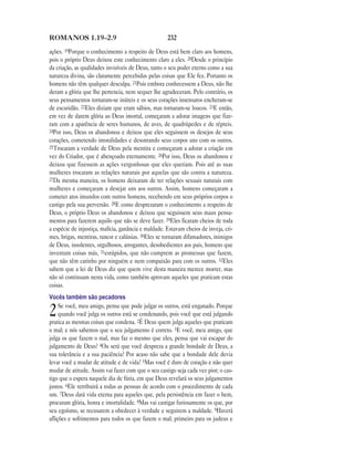 ROMANOS 1.19—2.9                                     232

ações. 19Porque o conhecimento a respeito de Deus está bem claro aos homens,
pois o próprio Deus deixou este conhecimento claro a eles. 20Desde o princípio
da criação, as qualidades invisíveis de Deus, tanto o seu poder eterno como a sua
natureza divina, são claramente percebidas pelas coisas que Ele fez. Portanto os
homens não têm qualquer desculpa. 21Pois embora conhecessem a Deus, não lhe
deram a glória que lhe pertencia, nem sequer lhe agradeceram. Pelo contrário, os
seus pensamentos tornaram-se inúteis e os seus corações insensatos encheram-se
de escuridão. 22Eles diziam que eram sábios, mas tornaram-se loucos. 23E então,
em vez de darem glória ao Deus imortal, começaram a adorar imagens que fize-
ram com a aparência de seres humanos, de aves, de quadrúpedes e de répteis.
24Por isso, Deus os abandonou e deixou que eles seguissem os desejos de seus
corações, cometendo imoralidades e desonrando seus corpos uns com os outros.
25Trocaram a verdade de Deus pela mentira e começaram a adorar a criação em
vez do Criador, que é abençoado eternamente. 26Por isso, Deus os abandonou e
deixou que fizessem as ações vergonhosas que eles queriam. Pois até as suas
mulheres trocaram as relações naturais por aquelas que são contra a natureza.
27Da mesma maneira, os homens deixaram de ter relações sexuais naturais com
mulheres e começaram a desejar uns aos outros. Assim, homens começaram a
cometer atos imundos com outros homens, recebendo em seus próprios corpos o
castigo pela sua perversão. 28E como desprezaram o conhecimento a respeito de
Deus, o próprio Deus os abandonou e deixou que seguissem seus maus pensa-
mentos para fazerem aquilo que não se deve fazer. 29Eles ficaram cheios de toda
a espécie de injustiça, malícia, ganância e maldade. Estavam cheios de inveja, cri-
mes, brigas, mentiras, rancor e calúnias. 30Eles se tornaram difamadores, inimigos
de Deus, insolentes, orgulhosos, arrogantes, desobedientes aos pais, homens que
inventam coisas más, 31estúpidos, que não cumprem as promessas que fazem,
que não têm carinho por ninguém e nem compaixão para com os outros. 32Eles
sabem que a lei de Deus diz que quem vive desta maneira merece morrer, mas
não só continuam nesta vida, como também aprovam aqueles que praticam estas
coisas.
Vocês também são pecadores
     Se você, meu amigo, pensa que pode julgar os outros, está enganado. Porque
2    quando você julga os outros está se condenando, pois você que está julgando
pratica as mesmas coisas que condena. 2É Deus quem julga aqueles que praticam
o mal; e nós sabemos que o seu julgamento é correto. 3E você, meu amigo, que
julga os que fazem o mal, mas faz o mesmo que eles, pensa que vai escapar do
julgamento de Deus? 4Ou será que você despreza a grande bondade de Deus, a
sua tolerância e a sua paciência? Por acaso não sabe que a bondade dele devia
levar você a mudar de atitude e de vida? 5Mas você é duro de coração e não quer
mudar de atitude. Assim vai fazer com que o seu castigo seja cada vez pior; o cas-
tigo que o espera naquele dia de fúria, em que Deus revelará os seus julgamentos
justos. 6Ele retribuirá a todas as pessoas de acordo com o procedimento de cada
um. 7Deus dará vida eterna para aqueles que, pela persistência em fazer o bem,
procuram glória, honra e imortalidade. 8Mas vai castigar furiosamente os que, por
seu egoísmo, se recusarem a obedecer à verdade e seguirem a maldade. 9Haverá
aflições e sofrimentos para todos os que fazem o mal; primeiro para os judeus e
 