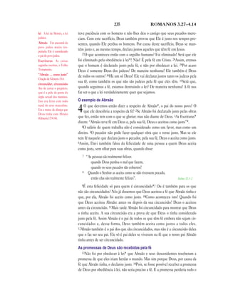 235                      ROMANOS 3.27—4.14

lei A lei de Moisés, a lei   teve paciência com os homens e não lhes deu o castigo que seus pecados mere-
judaica.                     ciam. Com este sacrifício, Deus também provou que Ele é justo nos tempos pre-
Abraão Um ancestral do       sentes, quando Ele perdoa os homens. Por causa deste sacrifício, Deus se man-
povo judeu muito res-
peitado. Ele é considerado
                             tém justo e, ao mesmo tempo, declara justos aqueles que têm fé em Jesus.
                                27O que aconteceu então com o orgulho humano? Foi eliminado! Será que ele
o pai do povo judeu.
Escrituras As coisas         foi eliminado pela obediência à lei*? Não! É pela fé em Cristo. 28Assim, cremos
sagradas escritas, o Velho   que o homem é declarado justo pela fé, e não por obedecer a lei. 29Por acaso
Testamento.                  Deus é somente Deus dos judeus? De maneira nenhuma! Ele também é Deus
“Abraão … como justo”
                             de todos os outros! 30Há um só Deus! Ele vai declarar justos tanto os judeus pela
Citação de Gênesis 15.6.
                             sua fé, como também os que não são judeus pela fé que eles têm. 31Será que,
circuncidar, circuncisão
Ato de cortar o prepúcio,    quando seguimos a fé, estamos destruindo a lei? De maneira nenhuma! A fé nos
que é a pele da ponta do     faz ser o que a lei verdadeiramente quer que sejamos.
órgão sexual dos meninos.
Isto era feito com todo      O exemplo de Abraão
nenê do sexo masculino.          O que devemos então dizer a respeito de Abraão*, o pai do nosso povo? O
Era a marca da aliança que
Deus tinha com Abraão
                             4   que ele descobriu a respeito da fé? 2Se Abraão foi declarado justo pelas obras
                             que fez, então tem com o que se gloriar; mas não diante de Deus. 3As Escrituras*
(Gênesis 17.9-14).
                             dizem: “Abraão teve fé em Deus e, pela sua fé, Deus o aceitou como justo”*.
                                4O salário de quem trabalha não é considerado como um favor, mas como um
                             direito. 5O pecador não pode fazer qualquer obra que o torne justo. Mas se ele
                             tem fé naquele que declara justo o pecador, pela sua fé, Deus o aceita como justo.
                             6Assim, Davi também falou da felicidade de uma pessoa a quem Deus aceita
                             como justa, sem olhar para suas obras, quando disse:
                                7   “As pessoas são realmente felizes
                                       quando Deus perdoa o mal que fazem,
                                       quando os seus pecados são cobertos!
                                8    Quando o Senhor as aceita como se não tivessem pecado,
                                       então elas são realmente felizes”.                          Salmo 32.1-2

                               9É  esta felicidade só para quem é circuncidado*? Ou é também para os que
                             não são circuncidados? Nós já dissemos que Deus aceitou a fé que Abraão tinha e
                             que, por ela, Abraão foi aceito como justo. 10Como aconteceu isto? Quando foi
                             que Deus aceitou Abraão: antes ou depois da sua circuncisão? Deus o aceitou
                             antes da circuncisão. 11Mais tarde Abraão foi circuncidado para mostrar que Deus
                             o tinha aceito. A sua circuncisão era a prova de que Deus o tinha considerado
                             justo pela fé. Assim Abraão é o pai de todos os que têm fé embora não sejam cir-
                             cuncidados e, dessa forma, Deus também aceita como justos a todos eles.
                             12Abraão também é o pai dos que são circuncidados, mas não é a circuncisão deles
                             que o faz ser seu pai. Ele só é pai deles se viverem na fé que o nosso pai Abraão
                             tinha antes de ser circuncidado.
                             As promessas de Deus são recebidas pela fé
                                13Não foi por obedecer à lei* que Abraão e seus descendentes receberam a
                             promessa de que eles iriam herdar o mundo. Mas sim porque Deus, por causa da
                             fé que Abraão tinha, o declarou justo. 14Pois, se fosse possível receber a promessa
                             de Deus por obediência à lei, não seria preciso a fé. E a promessa perderia todo o
 