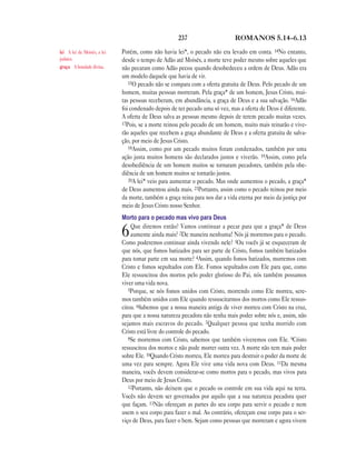 237                      ROMANOS 5.14—6.13

lei A lei de Moisés, a lei   Porém, como não havia lei*, o pecado não era levado em conta. 14No entanto,
judaica.                     desde o tempo de Adão até Moisés, a morte teve poder mesmo sobre aqueles que
graça A bondade divina.      não pecaram como Adão pecou quando desobedeceu a ordem de Deus. Adão era
                             um modelo daquele que havia de vir.
                                15O pecado não se compara com a oferta gratuita de Deus. Pelo pecado de um
                             homem, muitas pessoas morreram. Pela graça* de um homem, Jesus Cristo, mui-
                             tas pessoas receberam, em abundância, a graça de Deus e a sua salvação. 16Adão
                             foi condenado depois de ter pecado uma só vez, mas a oferta de Deus é diferente.
                             A oferta de Deus salva as pessoas mesmo depois de terem pecado muitas vezes.
                             17Pois, se a morte reinou pelo pecado de um homem, muito mais reinarão e vive-
                             rão aqueles que recebem a graça abundante de Deus e a oferta gratuita de salva-
                             ção, por meio de Jesus Cristo.
                                18Assim, como por um pecado muitos foram condenados, também por uma
                             ação justa muitos homens são declarados justos e viverão. 19Assim, como pela
                             desobediência de um homem muitos se tornaram pecadores, também pela obe-
                             diência de um homem muitos se tornarão justos.
                                20A lei* veio para aumentar o pecado. Mas onde aumentou o pecado, a graça*
                             de Deus aumentou ainda mais. 21Portanto, assim como o pecado reinou por meio
                             da morte, também a graça reina para nos dar a vida eterna por meio da justiça por
                             meio de Jesus Cristo nosso Senhor.
                             Morto para o pecado mas vivo para Deus
                                 Que diremos então? Vamos continuar a pecar para que a graça* de Deus
                             6   aumente ainda mais? 2De maneira nenhuma! Nós já morremos para o pecado.
                             Como poderemos continuar ainda vivendo nele? 3Ou vocês já se esqueceram de
                             que nós, que fomos batizados para ser parte de Cristo, fomos também batizados
                             para tomar parte em sua morte? 4Assim, quando fomos batizados, morremos com
                             Cristo e fomos sepultados com Ele. Fomos sepultados com Ele para que, como
                             Ele ressuscitou dos mortos pelo poder glorioso do Pai, nós também possamos
                             viver uma vida nova.
                                5Porque, se nós fomos unidos com Cristo, morrendo como Ele morreu, sere-
                             mos também unidos com Ele quando ressuscitarmos dos mortos como Ele ressus-
                             citou. 6Sabemos que a nossa maneira antiga de viver morreu com Cristo na cruz,
                             para que a nossa natureza pecadora não tenha mais poder sobre nós e, assim, não
                             sejamos mais escravos do pecado. 7Qualquer pessoa que tenha morrido com
                             Cristo está livre do controle do pecado.
                                8Se morremos com Cristo, sabemos que também viveremos com Ele. 9Cristo
                             ressuscitou dos mortos e não pode morrer outra vez. A morte não tem mais poder
                             sobre Ele. 10Quando Cristo morreu, Ele morreu para destruir o poder da morte de
                             uma vez para sempre. Agora Ele vive uma vida nova com Deus. 11Da mesma
                             maneira, vocês devem considerar-se como mortos para o pecado, mas vivos para
                             Deus por meio de Jesus Cristo.
                                12Portanto, não deixem que o pecado os controle em sua vida aqui na terra.
                             Vocês não devem ser governados por aquilo que a sua natureza pecadora quer
                             que façam. 13Não ofereçam as partes do seu corpo para servir o pecado e nem
                             usem o seu corpo para fazer o mal. Ao contrário, ofereçam esse corpo para o ser-
                             viço de Deus, para fazer o bem. Sejam como pessoas que morreram e agora vivem
 
