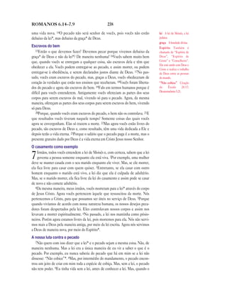 ROMANOS 6.14—7.9                                    238

uma vida nova. 14O pecado não será senhor de vocês, pois vocês não estão            lei A lei de Moisés, a lei
debaixo da lei*, mas debaixo da graça* de Deus.                                     judaica.
                                                                                    graça A bondade divina.
Escravos do bem                                                                     Espírito Também é
   15Então o que devemos fazer? Devemos pecar porque vivemos debaixo da             chamado de “Espírito de
graça* de Deus e não da lei*? De maneira nenhuma! 16Vocês sabem muito bem           Deus”, “Espírito de
que, quando vocês se entregam a qualquer coisa, são escravos dela e têm que         Cristo” e “Conselheiro”.
                                                                                    Ele está unido com Deus e
obedecer a ela. Vocês podem entregar-se ao pecado, e assim morrer, ou podem         Cristo e realiza o trabalho
entregar-se à obediência, e serem declarados justos diante de Deus. 17No pas-       de Deus entre as pessoas
sado, vocês eram escravos do pecado, mas, graças a Deus, vocês obedeceram de        do mundo.
coração às verdades que estão nos ensinos que receberam. 18Vocês foram liberta-     “Não cobice” Citação
dos do pecado e agora são escravos do bem. 19Falo em termos humanos porque é        de      Êxodo        20.17;
difícil para vocês entenderem. Antigamente vocês ofereciam as partes dos seus       Deuteronômio 5.21.
corpos para serem escravos do mal, vivendo só para o pecado. Agora, da mesma
maneira, ofereçam as partes dos seus corpos para serem escravos do bem, vivendo
só para Deus.
   20Porque, quando vocês eram escravos do pecado, o bem não os controlava. 21E
que resultados vocês tiveram naquele tempo? Somente coisas das quais vocês
agora se envergonham. Elas só trazem a morte. 22Mas agora vocês estão livres do
pecado, são escravos de Deus e, como resultado, têm uma vida dedicada a Ele e
depois terão a vida eterna. 23Porque o salário que o pecado paga é a morte, mas o
presente gratuito dado por Deus é a vida eterna em Cristo Jesus nosso Senhor.
O casamento como exemplo
    Irmãos, todos vocês entendem a lei de Moisés e, com certeza, sabem que a lei
7   governa a pessoa somente enquanto ela está viva. 2Por exemplo, uma mulher
deve se manter casada com o seu marido enquanto ele viver. Mas, se ele morrer,
ela fica livre para casar com quem quiser. 3Entretanto, se ela casar com outro
homem enquanto o marido está vivo, a lei diz que ela é culpada de adultério.
Mas, se o marido morrer, ela fica livre da lei do casamento e assim pode se casar
de novo e não comete adultério.
   4Da mesma maneira, meus irmãos, vocês morreram para a lei* através do corpo
de Jesus Cristo. Agora vocês pertencem àquele que ressuscitou da morte. Nós
pertencemos a Cristo, para que possamos ser úteis no serviço de Deus. 5Porque
quando vivíamos de acordo com nossa natureza humana, os nossos desejos peca-
dores foram despertados pela lei. Eles controlavam nossos corpos e assim nos
levavam a morrer espiritualmente. 6No passado, a lei nos mantinha como prisio-
neiros. Porém agora estamos livres da lei, pois morremos para ela. Nós não servi-
mos mais a Deus pela maneira antiga, por meio da lei escrita. Agora nós servimos
a Deus de maneira nova, por meio do Espírito*.
A nossa luta contra o pecado
   7Não quero com isso dizer que a lei* e o pecado sejam a mesma coisa. Não, de
maneira nenhuma. Mas a lei era a única maneira de eu vir a saber o que é o
pecado. Por exemplo, eu nunca saberia do pecado que há em mim se a lei não
dissesse: “Não cobice”*. 8Mas, por intermédio do mandamento, o pecado encon-
trou um jeito de criar em mim toda a espécie de cobiça. Mas, sem a lei, o pecado
não tem poder. 9Eu tinha vida sem a lei, antes de conhecer a lei. Mas, quando o
 