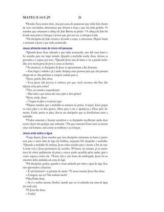 MATEUS 14.9—29                                      24
  9Herodes ficou muito triste, mas por causa do juramento que tinha feito diante
de seus convidados, determinou que dessem à moça o que ela tinha pedido, 10e
mandou que cortassem a cabeça de João Batista na prisão. 11A cabeça de João foi
levada num prato e entregue à jovem que, por sua vez, a entregou à mãe.
   12Os discípulos de João vieram e, levando o corpo, o enterraram. Depois foram
e contaram a Jesus o que tinha acontecido.
Jesus alimenta mais de cinco mil pessoas
   13Quando Jesus ficou sabendo o que tinha acontecido, saiu dali num barco e
foi sozinho para um lugar isolado. Quando a multidão soube disso, deixou os
povoados e o seguiu por terra. 14Quando Jesus saiu do barco e viu a grande multi-
dão, teve muita pena do povo e curou os doentes.
   15Ao anoitecer, os discípulos de Jesus se aproximaram e lhe disseram:
   —Este lugar é isolado e já é tarde; despeça estas pessoas para que elas possam
chegar até as vilas próximas e comprar comida para si.
   16Jesus, porém, lhes disse:
   —Essa gente não precisa ir embora; por que vocês mesmos não lhes dão
alguma coisa para comer?
   17Eles, no entanto, responderam:
   —Mas tudo o que temos são cinco pães e dois peixes!
   18Jesus, então, disse:
   —Tragam os pães e os peixes aqui.
   19Depois mandou que a multidão se sentasse na grama. A seguir, Jesus pegou
os cinco pães e os dois peixes, olhou para o céu e agradeceu a Deus pelo ali-
mento. Então, partiu os pães, deu-os aos discípulos que os distribuíram entre a
multidão.
   20Todos comeram e ficaram satisfeitos e os discípulos recolheram ainda doze
cestos cheios dos pedaços que sobraram. 21Os que comeram foram mais ou menos
cinco mil homens, sem contar as mulheres e as crianças.
Jesus anda sobre a água
   22Logo depois, Jesus mandou que seus discípulos entrassem no barco e partis-
sem para o outro lado do lago da Galiléia, enquanto Ele despedia a multidão.
23Quando a multidão foi embora, Jesus subiu sozinho para o monte a fim de orar.
A noite veio e Jesus permanecia ali, sozinho. 24O barco, no entanto, já se encon-
trava há vários quilômetros da praia e estava sendo sacudido pelas ondas, pois o
vento soprava contra ele. 25Entre três e seis horas da madrugada, Jesus foi ao
encontro deles andando em cima do lago.
   26Os discípulos, porém, quando o viram andando por sobre a água do lago, fica-
ram apavorados e disseram:
   —É um fantasma!—e gritaram de medo. 27E nesse instante Jesus lhes disse:
   —Coragem, sou eu! Não tenham medo!
   28Mas Pedro disse:
   —Se é o senhor mesmo, Senhor, mande que eu vá andando em cima da água
até onde está.
   29E Jesus lhe disse:
   —Venha!
 