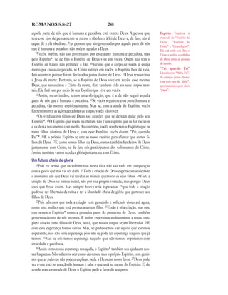 ROMANOS 8.8—27                                      240

aquela parte de nós que é humana e pecadora está contra Deus. A pessoa que           Espírito Também é
tem esse tipo de pensamento se recusa a obedecer à lei de Deus e, de fato, não é     chamado de “Espírito de
                                                                                     Deus”, “Espírito de
capaz de a ela obedecer. 8As pessoas que são governadas por aquela parte de nós
                                                                                     Cristo” e “Conselheiro”.
que é humana e pecadora não podem agradar a Deus.                                    Ele está unido com Deus e
   9Vocês, porém, não são governados por essa parte humana e pecadora, mas           Cristo e realiza o trabalho
pelo Espírito*, se de fato o Espírito de Deus vive em vocês. Quem não tem o          de Deus entre as pessoas
Espírito de Cristo não pertence a Ele. 10Mesmo que o corpo de vocês já esteja        do mundo.
morto por causa do pecado, se Cristo estiver em vocês, o Espírito lhes dá vida.      “Pai, querido Pai”
                                                                                     Literalmente “Abba, Pai”.
Isto acontece porque foram declarados justos diante de Deus. 11Deus ressuscitou
                                                                                     As crianças judias chama-
a Jesus da morte. Portanto, se o Espírito de Deus vive em vocês, esse mesmo          vam seus pais de “abba”,
Deus, que ressuscitou a Cristo da morte, dará também vida aos seus corpos mor-       que traduzido quer dizer
tais. Ele fará isso por meio do seu Espírito que vive em vocês.                      “papai”.
   12Assim, meus irmãos, temos uma obrigação, que é a de não seguir aquela
parte de nós que é humana e pecadora. 13Se vocês seguirem essa parte humana e
pecadora, vão morrer espiritualmente. Mas se, com a ajuda do Espírito, vocês
fizerem morrer as ações pecadoras do corpo, vocês vão viver.
   14Os verdadeiros filhos de Deus são aqueles que se deixam guiar pelo seu
Espírito*. 15O Espírito que vocês receberam não é um espírito que os faz escravos
e os deixa novamente com medo. Ao contrário, vocês receberam o Espírito que os
torna filhos adotivos de Deus e, com esse Espírito, vocês dizem: “Pai, querido
Pai”*. 16E o próprio Espírito se une ao nosso espírito para afirmar que somos fi-
lhos de Deus. 17E, como somos filhos de Deus, somos também herdeiros de Deus
juntamente com Cristo, se de fato nós participamos dos sofrimentos de Cristo.
Assim, também vamos receber glória juntamente com Cristo.
Um futuro cheio de glória
   18Pois eu penso que os sofrimentos nesta vida não são nada em comparação
com a glória que nos vai ser dada. 19Toda a criação de Deus espera com ansiedade
o momento em que Deus vai revelar ao mundo quem são os seus filhos. 20Toda a
criação de Deus se tornou inútil, não por sua própria vontade, mas porque Deus
quis que fosse assim. Mas sempre houve esta esperança: 21que toda a criação
pudesse ser libertada da ruína e ter a liberdade cheia de glória que pertence aos
filhos de Deus.
   22Pois sabemos que toda a criação vem gemendo e sofrendo dores até agora,
como uma mulher que está prestes a ter um filho. 23E não é só a criação, mas nós,
que temos o Espírito* como a primeira parte da promessa de Deus, também
gememos dentro de nós mesmos. E assim, esperamos ansiosamente a nossa com-
pleta adoção como filhos de Deus, isto é, que nossos corpos sejam libertados. 24E
com esta esperança fomos salvos. Mas, se pudéssemos ver aquilo que estamos
esperando, isso não seria esperança, pois não se pode ter esperança naquilo que já
temos. 25Mas se nós temos esperança naquilo que não temos, esperamos com
ansiedade e paciência.
   26Assim como nossa esperança nos ajuda, o Espírito* também nos ajuda em nos-
sas fraquezas. Não sabemos orar como devemos, mas o próprio Espírito, com gemi-
dos que as palavras não podem explicar, pede a Deus em nosso favor. 27Deus pode
ver o que está no coração do homem e sabe o que está na mente do Espírito. E, de
acordo com a vontade de Deus, o Espírito pede a favor do seu povo.
 