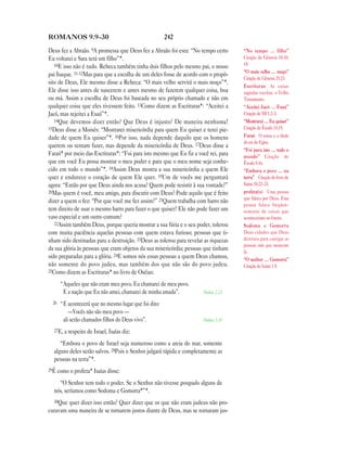 ROMANOS 9.9—30                                          242

Deus fez a Abraão. 9A promessa que Deus fez a Abraão foi esta: “No tempo certo       “No tempo … filho”
Eu voltarei e Sara terá um filho”*.                                                  Citação de Gênesis 18.10,
   10E isso não é tudo. Rebeca também tinha dois filhos pelo mesmo pai, o nosso      14.
                                                                                     “O mais velho … moço”
pai Isaque. 11-12Mas para que a escolha de um deles fosse de acordo com o propó-
                                                                                     Citação de Gênesis 25.23.
sito de Deus, Ele mesmo disse a Rebeca: “O mais velho servirá o mais moço”*.
                                                                                     Escrituras As coisas
Ele disse isso antes de nascerem e antes mesmo de fazerem qualquer coisa, boa        sagradas escritas, o Velho
ou má. Assim a escolha de Deus foi baseada no seu próprio chamado e não em           Testamento.
qualquer coisa que eles tivessem feito. 13Como dizem as Escrituras*: “Aceitei a      “Aceitei Jacó … Esaú”
Jacó, mas rejeitei a Esaú”*.                                                         Citação de Ml 1.2–3.
   14Que devemos dizer então? Que Deus é injusto? De maneira nenhuma!                “Mostrarei … Eu quiser”
15Deus disse a Moisés: “Mostrarei misericórdia para quem Eu quiser e terei pie-      Citação de Êxodo 33.19.
dade de quem Eu quiser”*. 16Por isso, nada depende daquilo que os homens             Faraó O nome e o título
                                                                                     do rei do Egito.
querem ou tentam fazer, mas depende da misericórdia de Deus. 17Deus disse a
                                                                                     “Foi para isto … todo o
Faraó* por meio das Escrituras*: “Foi para isto mesmo que Eu fiz a você rei, para    mundo” Citação de
que em você Eu possa mostrar o meu poder e para que o meu nome seja conhe-           Êxodo 9.16.
cido em todo o mundo”*. 18Assim Deus mostra a sua misericórdia a quem Ele            “Embora o povo … na
quer e endurece o coração de quem Ele quer. 19Um de vocês me perguntará              terra” Citação do livro de
agora: “Então por que Deus ainda nos acusa? Quem pode resistir à sua vontade?”       Isaías 10.22–23.
20Mas quem é você, meu amigo, para discutir com Deus? Pode aquilo que é feito        profeta(s) Uma pessoa
                                                                                     que falava por Deus. Essa
dizer a quem o fez: “Por que você me fez assim?” 21Quem trabalha com barro não
                                                                                     pessoa falava freqüen-
tem direito de usar o mesmo barro para fazer o que quiser? Ele não pode fazer um     temente de coisas que
vaso especial e um outro comum?                                                      aconteceriam no futuro.
   22Assim também Deus, porque queria mostrar a sua fúria e o seu poder, tolerou     Sodoma e Gomorra
com muita paciência aquelas pessoas com quem estava furioso; pessoas que ti-         Duas cidades que Deus
nham sido destinadas para a destruição. 23Deus as tolerou para revelar as riquezas   destruiu para castigar as
                                                                                     pessoas más que moravam
da sua glória às pessoas que eram objetos da sua misericórdia; pessoas que tinham    lá.
sido preparadas para a glória. 24E somos nós essas pessoas a quem Deus chamou,       “O senhor … Gomorra”
não somente do povo judeu, mas também dos que não são do povo judeu.                 Citação de Isaías 1.9.
25Como dizem as Escrituras* no livro de Oséias:

       “Aqueles que não eram meu povo, Eu chamarei de meu povo.
        E a nação que Eu não amei, chamarei de minha amada”.          Oséias 2.23

  26   “E acontecerá que no mesmo lugar que foi dito:
           —Vocês não são meu povo —
        ali serão chamados filhos do Deus vivo”.                      Oséias 1.10

  27E, a respeito de Israel, Isaías diz:

     “Embora o povo de Israel seja numeroso como a areia do mar, somente
  alguns deles serão salvos. 28Pois o Senhor julgará rápida e completamente as
  pessoas na terra”*.
29É como o profeta* Isaías disse:

    “O Senhor tem todo o poder. Se o Senhor não tivesse poupado alguns de
  nós, seríamos como Sodoma e Gomorra*”*.
  30Que quer dizer isso então? Quer dizer que os que não eram judeus não pro-
curavam uma maneira de se tornarem justos diante de Deus, mas se tornaram jus-
 