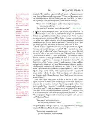 243                       ROMANOS 9.31—10.19

lei A lei de Moisés, a lei     tos pela fé. 31Por outro lado, as pessoas de Israel seguiam a lei* para se tornarem
judaica.                       justas diante de Deus, mas não conseguiram. 32Por que não? Porque elas tenta-
Escrituras As coisas           ram se tornar justas pelas obras que fizeram e não pela fé em Deus. Elas tropeça-
sagradas escritas, o Velho
                               ram na pedra que faz as pessoas tropeçarem, 33como dizem as Escrituras*:
Testamento.
Sião O nome mais antigo             “Eis que ponho em Sião* uma pedra que fará com que as pessoas tropecem,
para Jerusalém, a cidade de               uma rocha que as fará cair.
Deus.
                                     Mas quem tiver fé nessa rocha nunca será envergonhado”. Isaías 8.14; 28.16
“Quem fizer … vida por
meio dela” Citação de                  Irmãos, aquilo que eu mais quero é que os judeus sejam salvos. Essa é a
Levítico 18.5.
abismo Lugar muito
                               10      minha oração a Deus. 2Pois eu sou testemunha de que eles realmente se
                               dedicam em seguir a Deus, mas não sabem a maneira correta. 3Como os judeus
fundo na terra. De acordo
com os ensinamentos dos
                               não sabiam a maneira certa pela qual Deus declara os homens justos, eles tenta-
antigos judeus, era o lugar    vam se fazer justos pelos seus próprios meios. Sendo assim, eles não se sujeitaram
onde os espíritos maus         à maneira pela qual Deus declara as pessoas justas. 4Cristo é o fim da lei*, para
ficavam presos até o castigo   que todos os que têm fé nele possam ser declarados justos diante de Deus.
final.                            5Moisés escreveu a respeito de como tornar-se justo por meio da lei*: “Quem
versos 6—8 Citação de
                               fizer o que a lei manda terá vida por meio dela”*. 6Mas, a respeito de nos tornar-
Deuteronômio 30.12–14.
                               mos justos pela fé, as Escrituras* dizem: “Não pergunte a você mesmo: Quem irá
“Quem tem fé …
envergonhado” Citação          para o céu?” (Isto é, para trazer Cristo do céu). 7“Nem pergunte, tampouco:
de Isaías 28.16.               Quem irá descer ao abismo*?” (Isto é, para levantar Cristo da morte). 8Assim
“Todo … será salvo”            dizem as Escrituras: “A mensagem de Deus está perto de você; ela está na sua
Citação do livro de            boca e no seu coração”*. Essa é a mensagem de fé da qual nós falamos. 9Se você
Joel 2.32.                     declarar com sua boca: “Jesus é o Senhor”, e acreditar com seu coração que Deus
“Como é linda … boas           o ressuscitou dos mortos, você será salvo. 10Pois com o coração a pessoa acredita e
novas” Citação de Isaías
52.7.
                               é declarada justa; e com a boca ela confessa sua fé e é salva. 11Pois as Escrituras
Boas Novas As notícias
                               dizem: “Quem tem fé nessa rocha não será envergonhado”*. 12Elas dizem
de que Deus abriu um           “Quem” porque não há diferença entre os judeus e os que não são judeus. O
caminho por meio de            mesmo Senhor é o Senhor de todos e dá de suas riquezas para todas as pessoas
Cristo para que as pessoas     que lhe pedem ajuda. 13Pois as Escrituras dizem: “Todo aquele que recorre ao
possam ter seus pecados        Senhor será salvo”*.
perdoados e vivam com             14Mas como alguém pode recorrer ao Senhor se não tiver fé nele? E como
Deus. Quando as pessoas
aceitam esta verdade, Deus     alguém pode ter fé no Senhor se não ouvir falar dele? E como ainda alguém pode
as aceita.                     ouvir falar dele se ninguém o proclamar? 15E como alguém pode proclamá-lo se
“Senhor … nossa men-           não for enviado? Como está escrito: “Como é linda a chegada daqueles que pro-
sagem?” Citação de             clamam boas novas”*! 16Mas nem todos os judeus aceitaram as Boas Novas*.
Isaías 53.1.
                               Isaías disse: “Senhor, quem acreditou na nossa mensagem”*? 17E assim, a fé vem
essa mensagem … Cristo
                               ao se ouvir a mensagem; e essa mensagem é proclamada por ordem de Cristo*.
Ou “essa mensagem é
                               18Mas eu pergunto: “As pessoas não ouviram essa mensagem?” Claro que ouvi-
ouvida quando Cristo é
proclamado”.                   ram! As Escrituras* dizem:
                                    “A voz deles foi ouvida em toda a terra,
                                       e as suas palavras percorreram o mundo”.                       Salmo 19.4

                               19Pergunto
                                        de novo: “Será que o povo de Israel não compreendeu?” Claro que
                               compreendeu! Primeiro, Moisés disse isto por parte de Deus:
                                    “Farei com que vocês tenham inveja
                                       por meio daqueles que não são uma nação;
 