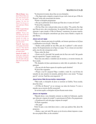 29                           MATEUS 17.9—25

Filho do Homem Jesus.          9Ao descerem do monte, Jesus disse aos seus discípulos:
Jesus é Filho de Deus, mas      —Não digam nada a ninguém a respeito do que vocês viram até que o Filho do
este nome mostrava que
                             Homem* tenha sido ressuscitado dos mortos.
Jesus era um homem
                                10Então os discípulos perguntaram:
também. No livro de
Daniel 7.13–14 este é o         —Por que os professores da lei dizem que Elias deve vir antes do Cristo*?
nome usado para o Messias       11E Jesus lhes respondeu:
(Cristo).                       —De fato, Elias virá e colocará todas coisas em ordem. 12Eu, porém, lhes digo
Cristo O ungido (Messias)    que Elias já veio e não o reconheceram. Ao contrário! Eles fizeram com ele o que
ou o escolhido de Deus.
                             quiseram e agora tratarão o Filho do Homem* exatamente da mesma maneira.
epilético Pessoa com         13Então os seus discípulos entenderam que Jesus estava falando a respeito de
uma doença que faz com
que ela, às vezes, perca o   João Batista.
controle do corpo, ou
                             Jesus cura um rapaz
desmaie, ou que não seja
                                14Quando voltaram para junto da multidão, um homem aproximou-se de Jesus
capaz de se mover.
Verso 21 Alguns manu-        e, ajoelhando-se aos seus pés, 15disse-lhe:
scritos gregos acrescentam      —Senhor, tenha piedade do meu filho, pois ele é epilético* e sofre terrivel-
verso 21: “Este tipo de      mente. Ele freqüentemente cai no fogo ou na água, 16e eu o trouxe aos seus discí-
espírito é expulso somente
                             pulos, mas eles não conseguiram curá-lo.
por oração e jejum.”
                                17Jesus, então, lhe disse:
imposto do templo O
mesmo que o imposto das         —Gente sem fé e desviada! Até quando terei de ficar com vocês? Até quando
duas drácmas. Um imposto     terei de suportá-los? Tragam o menino aqui.
que todo judeu tinha que        18Jesus deu uma ordem e o demônio saiu do menino; e, no mesmo instante, ele
pagar uma vez por ano pelo   ficou curado.
templo.                         19Os discípulos de Jesus aproximaram-se então dele em particular e lhe per-
                             guntaram:
                                —Por que nós não fomos capazes de expulsar aquele demônio?
                                20E Jesus lhes respondeu:
                                —Porque a sua fé é pequena! Digo a verdade a vocês: Se a sua fé fosse do
                             tamanho de uma semente de mostarda, poderiam dizer a este monte: “Vá daqui
                             para lá” e ele iria. Nada lhes seria impossível. 21*
                             Jesus torna a falar de sua morte e ressurreição
                                22Mais tarde, os discípulos de Jesus se reuniram na Galiléia. Nessa ocasião,
                             Jesus lhes disse:
                                —O Filho do Homem* vai ser entregue nas mãos dos homens 23e estes o
                             matarão, mas ao terceiro dia Ele ressuscitará!
                                Ao ouvirem aquilo, os discípulos de Jesus ficaram muito tristes.
                             Jesus e os impostos
                               24Quando Jesus e seus discípulos entraram na cidade de Cafarnaum, aqueles
                             que cobravam o imposto do templo* se aproximaram de Pedro e lhe perguntaram:
                               —O professor de vocês não paga o imposto do templo?
                               25E Pedro respondeu:
                               —Sim, paga!
                               Pedro foi para a casa onde Jesus estava e, antes que pudesse falar, Jesus lhe
                             perguntou:
                               —Simão, o que você acha? De quem os reis da terra cobram impostos e taxas:
                             dos seus próprios filhos, ou dos estranhos?
 