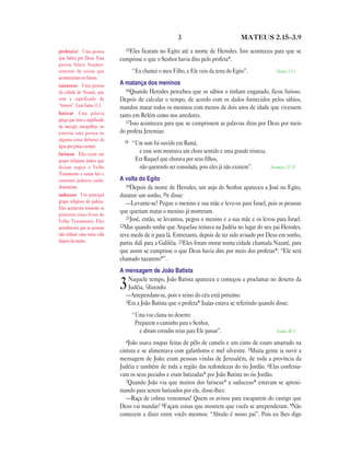 3                           MATEUS 2.15—3.9

profeta(s) Uma pessoa           15Eles ficaram no Egito até a morte de Herodes. Isto aconteceu para que se
que falava por Deus. Essa     cumprisse o que o Senhor havia dito pelo profeta*.
pessoa falava freqüen-
temente de coisas que                “Eu chamei o meu Filho, e Ele veio da terra do Egito”.              Oséias 11.1
aconteceriam no futuro.
nazareno Uma pessoa           A matança dos meninos
da cidade de Nazaré, que         16Quando Herodes percebeu que os sábios o tinham enganado, ficou furioso.
tem o significado de          Depois de calcular o tempo, de acordo com os dados fornecidos pelos sábios,
“renovo”. Leia Isaías 11.1.   mandou matar todos os meninos com menos de dois anos de idade que vivessem
batizar Uma palavra           tanto em Belém como nos arredores.
grega que tem o significado      17Isso aconteceu para que se cumprissem as palavras ditas por Deus por meio
de imergir, mergulhar, ou
enterrar uma pessoa ou        do profeta Jeremias:
alguma coisa debaixo da         18
água por pouco tempo.
                                     “Um som foi ouvido em Ramá,
fariseus Eles eram um
                                        e esse som mostrava um choro sentido e uma grande tristeza.
grupo religioso judeu que             Era Raquel que chorava por seus filhos,
diziam seguir o Velho                   não querendo ser consolada, pois eles já não existem”.        Jeremias 31.15
Testamento e outras leis e
costumes judaicos cuida-      A volta do Egito
dosamente.                       19Depois da morte de Herodes, um anjo do Senhor apareceu a José no Egito,
saduceus Um principal         durante um sonho, 20e disse:
grupo religioso de judeus.       —Levante-se! Pegue o menino e sua mãe e leve-os para Israel, pois as pessoas
Eles aceitavam somente os
primeiros cinco livros do
                              que queriam matar o menino já morreram.
                                 21José, então, se levantou, pegou o menino e a sua mãe e os levou para Israel.
Velho Testamento. Eles
acreditavam que as pessoas    22Mas quando soube que Arquelau reinava na Judéia no lugar do seu pai Herodes,
não tinham uma outra vida     teve medo de ir para lá. Entretanto, depois de ter sido avisado por Deus em sonho,
depois da morte.              partiu dali para a Galiléia. 23Eles foram morar numa cidade chamada Nazaré, para
                              que assim se cumprisse o que Deus havia dito por meio dos profetas*: “Ele será
                              chamado nazareno*”.
                              A mensagem de João Batista
                                 Naquele tempo, João Batista apareceu e começou a proclamar no deserto da
                              3  Judéia, 2dizendo:
                                —Arrependam-se, pois o reino do céu está próximo.
                                3Era a João Batista que o profeta* Isaías estava se referindo quando disse:

                                     “Uma voz clama no deserto:
                                      Preparem o caminho para o Senhor,
                                        e abram estradas retas para Ele passar”.                         Isaías 40.3

                                4João  usava roupas feitas de pêlo de camelo e um cinto de couro amarrado na
                              cintura e se alimentava com gafanhotos e mel silvestre. 5Muita gente ia ouvir a
                              mensagem de João; eram pessoas vindas de Jerusalém, de toda a província da
                              Judéia e também de toda a região das redondezas do rio Jordão. 6Elas confessa-
                              vam os seus pecados e eram batizadas* por João Batista no rio Jordão.
                                 7Quando João viu que muitos dos fariseus* e saduceus* estavam se aproxi-
                              mando para serem batizados por ele, disse-lhes:
                                 —Raça de cobras venenosas! Quem os avisou para escaparem do castigo que
                              Deus vai mandar? 8Façam coisas que mostrem que vocês se arrependeram. 9Não
                              comecem a dizer entre vocês mesmos: “Abraão é nosso pai”. Pois eu lhes digo
 