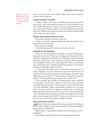 31                        MATEUS 18.18—19.3

fariseus Eles eram um        igreja. E se ele se recusar a ouvir também a igreja, trate-o como um pagão ou
grupo religioso judeu que    como um coletor de impostos.
diziam seguir o Velho
Testamento e outras leis e   O poder de permitir e de proibir
costumes judaicos cuida-        18—Digo a verdade a vocês: Tudo o que proibirem na terra será o que foi proi-
dosamente.
                             bido no céu; e tudo o que permitirem na terra será o que foi permitido no céu.
                             19E eu também lhes digo que se dois de vocês aqui na terra concordarem e pedi-
                             rem a mesma coisa em oração, o pedido de vocês será realizado pelo meu Pai que
                             está no céu. 20Digo isso pois onde quer que duas ou três pessoas estejam reunidas
                             em meu nome, eu estarei entre elas.
                             Quantas vezes se deve perdoar a um irmão
                               21Pedro, então, aproximou-se de Jesus e perguntou:
                               —Senhor, se meu irmão continuar pecando contra mim, até quantas vezes eu
                             devo perdoar-lhe? Até sete vezes?
                               22Jesus, porém, lhe respondeu:
                               —Eu não lhe digo que até sete vezes, mas até setenta vezes sete.
                             A parábola do mau empregado
                                23—Por isso o reino do céu pode ser comparado a um rei que decidiu acertar as
                             contas com os seus servos. 24Assim que ele começou, um homem que lhe devia
                             milhões de moedas de prata foi levado até ele. 25O homem, entretanto, não tinha
                             como pagar a dívida. O rei, então, mandou que ele fosse vendido, juntamente
                             com sua mulher, seus filhos e tudo o que possuía. Dessa forma a sua dívida seria
                             paga. 26O devedor, porém, se ajoelhou aos pés do rei e implorou: “Tenha paciên-
                             cia comigo e eu lhe pagarei tudo que lhe devo”.
                                27—O rei sentiu pena daquele servo e perdoou-lhe a dívida, deixando-o ir
                             embora. 28Quando o servo saiu, encontrou um outro servo que lhe devia cem
                             moedas de prata. Ele agarrou este outro servo pelo pescoço e, sufocando-o, dizia:
                             “Pague-me o que você me deve”. 29Este outro servo, ajoelhando-se aos pés dele,
                             implorou: “Tenha paciência comigo e eu pagarei tudo o que lhe devo”.
                                30—Ele, entretanto, não concordou. Ao contrário, jogou o servo na prisão até
                             que ele pagasse o que lhe devia. 31Quando os outros servos viram o que tinha
                             acontecido, ficaram muito tristes e foram à procura do seu senhor para lhe contar
                             o que tinha acontecido. 32Então o senhor chamou o primeiro servo e lhe disse:
                             “Você é um mau servo! Você me implorou e eu perdoei toda a sua dívida para
                             comigo. 33Por que você não teve pena do outro servo assim como eu tive pena de
                             você?” 34O senhor ficou com muita raiva e mandou que aquele servo fosse casti-
                             gado até que lhe pagasse toda a dívida. 35É assim que meu Pai que está no céu
                             fará com vocês, se cada um não perdoar de coração ao seu irmão.
                             Jesus ensina sobre o divórcio
                                    Depois de Jesus ter terminado de dizer estas coisas, partiu da Galiléia para
                             19     a região da Judéia, no outro lado do rio Jordão. 2Uma grande multidão o
                             seguiu e Ele curou os doentes ali.
                               3Alguns fariseus* se aproximaram de Jesus com o fim de colocá-lo à prova e
                             perguntaram:
                               —É permitido ao marido se divorciar de sua esposa por qualquer motivo?
 
