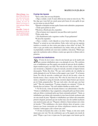 33                      MATEUS 19.23—20.14

Filho do Homem Jesus.         O perigo das riquezas
Jesus é Filho de Deus, mas       23Jesus, então, disse aos seus discípulos:
este nome mostrava que
Jesus era um homem
                                 —Digo a verdade a vocês: É muito difícil um rico entrar no reino do céu. 24Eu
também. No livro de           lhes digo que é mais fácil um camelo passar pelo buraco de uma agulha do que
Daniel 7.13–14 este é o       um rico entrar no reino de Deus!
nome usado para o Messias        25Quando os discípulos ouviram aquilo, ficaram muito admirados e perguntaram:
(Cristo).                        —Então quem poderá ser salvo?
doze tribos Conjunto de          26Mas Jesus, olhando para eles, respondeu:
descendentes de cada um
dos doze patriarcas do povo
                                 —Para os homens isto é impossível, mas para Deus tudo é possível.
                                 27Pedro, então, disse:
judeu —grupos de famílias.
                                 —Nós abandonamos tudo e seguimos o senhor. O que ganharemos?
                                 28E Jesus lhe respondeu:
                                 —Digo a verdade a vocês: Quando as coisas forem renovadas, o Filho do
                              Homem* se sentará no seu trono glorioso. Então, todos vocês que me seguiram
                              também se sentarão em doze tronos para julgar as doze tribos* de Israel. 29E
                              todos os que, por minha causa, abandonarem casa, irmãos, irmãs, pai, mãe, filhos
                              ou propriedades, receberão cem vezes mais e também a vida eterna. 30Muitos que
                              agora são os primeiros serão os últimos e muitos que agora são os últimos serão os
                              primeiros.
                              A parábola dos trabalhadores
                                      —O reino do céu é como o dono de uma fazenda que sai de manhã cedo
                              20      para contratar trabalhadores para a sua plantação de uvas. 2Ele combinou
                              com os trabalhadores que lhes pagaria uma moeda de prata por dia de trabalho e
                              depois mandou-os para a sua vinha. 3Por volta das nove horas, o dono da fazenda
                              saiu novamente e, dirigindo-se à praça do mercado, encontrou ali alguns homens
                              desocupados. 4Então, lhes disse: “Por que vocês também não vão trabalhar na
                              minha plantação de uvas? Se forem, eu lhes pagarei o que é justo”. 5E os homens
                              foram. Por volta de meio-dia e também por volta de três da tarde, o dono da
                              fazenda tornou a fazer a mesma coisa. 6Por volta de cinco horas ele saiu nova-
                              mente e, dirigindo-se à praça do mercado, encontrou alguns homens que estavam
                              por ali. Então, perguntou-lhes: “Por que vocês estão o dia todo aqui, sem fazer
                              nada?” 7Mas eles responderam: “É porque ninguém nos contratou”. O dono da
                              fazenda disse aos homens: “Vão vocês também trabalhar na minha vinha”.
                                 8—No fim do dia, o dono da fazenda chamou o seu administrador e disse-lhe:
                              “Chame os trabalhadores e faça o pagamento, começando pelos que foram contra-
                              tados por último e terminando pelos que foram contratados primeiro”. 9Assim, os
                              trabalhadores que tinham sido contratados às cinco horas da tarde receberam cada
                              um uma moeda de prata. 10Quando os trabalhadores que tinham sido contratados
                              primeiro chegaram, pensaram que iam receber mais, mas eles também receberam
                              uma moeda de prata cada um. 11Pegaram o dinheiro e foram reclamar com o dono
                              da fazenda: 12“Nós trabalhamos o dia inteiro debaixo deste sol quente e estes
                              homens que foram contratados por último trabalharam somente uma hora.
                              Contudo o senhor pagou a eles o mesmo que a nós”.
                                 13—O dono da fazenda disse então a um deles: “Amigo, eu não estou sendo
                              injusto para com você. Nós não combinamos que eu lhe pagaria uma moeda de
                              prata? 14Pegue o que é seu e vá para casa. Eu quero pagar a este homem que foi
 