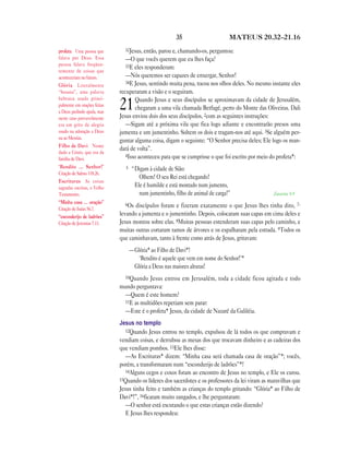 35                      MATEUS 20.32—21.16

profeta Uma pessoa que         32Jesus, então, parou e, chamando-os, perguntou:
falava por Deus. Essa           —O que vocês querem que eu lhes faça?
pessoa falava freqüen-          33E eles responderam:
temente de coisas que
aconteceriam no futuro.         —Nós queremos ser capazes de enxergar, Senhor!
                                34E Jesus, sentindo muita pena, tocou nos olhos deles. No mesmo instante eles
Glória Literalmente
“hosana”, uma palavra        recuperaram a visão e o seguiram.
hebraica usada princi-               Quando Jesus e seus discípulos se aproximavam da cidade de Jerusalém,
palmente em orações feitas
a Deus pedindo ajuda, mas
                             21      chegaram a uma vila chamada Betfagé, perto do Monte das Oliveiras. Dali
                             Jesus enviou dois dos seus discípulos, 2com as seguintes instruções:
neste caso provavelmente
era um grito de alegria         —Sigam até a próxima vila que fica logo adiante e encontrarão presos uma
usado na adoração a Deus     jumenta e um jumentinho. Soltem os dois e tragam-nos até aqui. 3Se alguém per-
ou ao Messias.
                             guntar alguma coisa, digam o seguinte: “O Senhor precisa deles; Ele logo os man-
Filho de Davi Nome
                             dará de volta”.
dado a Cristo, que era da
                                4Isso aconteceu para que se cumprisse o que foi escrito por meio do profeta*:
família de Davi.
‘Bendito … Senhor!’             5    “Digam à cidade de Sião:
Citação de Salmo 118.26.
                                        Olhem! O seu Rei está chegando!
Escrituras As coisas
sagradas escritas, o Velho            Ele é humilde e está montado num jumento,
Testamento.                             num jumentinho, filho de animal de carga!”                Zacarias 9.9
“Minha casa … oração”          6Os
Citação de Isaías 56.7.
                                    discípulos foram e fizeram exatamente o que Jesus lhes tinha dito, 7-
“esconderijo de ladrões”
                             levando a jumenta e o jumentinho. Depois, colocaram suas capas em cima deles e
Citação de Jeremias 7.11.    Jesus montou sobre elas. 8Muitas pessoas estenderam suas capas pelo caminho, e
                             muitas outras cortaram ramos de árvores e os espalharam pela estrada. 9Todos os
                             que caminhavam, tanto à frente como atrás de Jesus, gritavam:
                                    —Glória* ao Filho de Davi*!
                                       ‘Bendito é aquele que vem em nome do Senhor!’*
                                     Glória a Deus nas maiores alturas!
                               10Quando   Jesus entrou em Jerusalém, toda a cidade ficou agitada e todo
                             mundo perguntava:
                               —Quem é este homem?
                               11E as multidões repetiam sem parar:
                               —Este é o profeta* Jesus, da cidade de Nazaré da Galiléia.
                             Jesus no templo
                                12Quando Jesus entrou no templo, expulsou de lá todos os que compravam e
                             vendiam coisas, e derrubou as mesas dos que trocavam dinheiro e as cadeiras dos
                             que vendiam pombos. 13Ele lhes disse:
                                —As Escrituras* dizem: “Minha casa será chamada casa de oração”*; vocês,
                             porém, a transformaram num “esconderijo de ladrões”*!
                                14Alguns cegos e coxos foram ao encontro de Jesus no templo, e Ele os curou.
                             15Quando os líderes dos sacerdotes e os professores da lei viram as maravilhas que
                             Jesus tinha feito e também as crianças do templo gritando: “Glória* ao Filho de
                             Davi*!”, 16ficaram muito zangados, e lhe perguntaram:
                                —O senhor está escutando o que estas crianças estão dizendo?
                                E Jesus lhes respondeu:
 