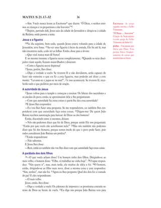 MATEUS 21.17—32                                       36

  —Sim. Vocês nunca leram as Escrituras* que dizem: “Ó Deus, o senhor ensi-           Escrituras As coisas
nou as crianças e os pequeninos a dar louvores”*?                                     sagradas escritas, o Velho
  17Depois, partindo dali, Jesus saiu da cidade de Jerusalém e dirigiu-se à cidade    Testamento.
                                                                                      “Ó Deus … louvores”
de Betânia, onde passou a noite.
                                                                                      Citação da Septuaginta
Jesus e a ﬁgueira                                                                     (versão grega do Velho
   18No dia seguinte, bem cedo, quando Jesus estava voltando para a cidade de         Testamnto) do Salmo 8.3.
                                                                                      profeta Uma pessoa que
Jerusalém, teve fome. 19Ao ver uma figueira à beira da estrada, Ele foi até lá, mas   falava por Deus. Essa
não encontrou nada, a não ser as folhas. Então, disse para a árvore:                  pessoa falava freqüen-
   —Que você nunca mais dê frutos!                                                    temente de coisas que
   E no mesmo instante a figueira secou completamente. 20Quando os seus discí-        aconteceriam no futuro.
pulos viram aquilo, ficaram maravilhados e disseram:
   —Como a figueira secou depressa!
   21Jesus, porém, lhes disse:
   —Digo a verdade a vocês: Se tiverem fé e não duvidarem, serão capazes de
fazer não somente o que eu fiz a esta figueira, mas poderão até dizer a este
monte: “Levante-se e jogue-se no mar!”, 22e isso acontecerá. Se tiverem fé, rece-
berão tudo o que pedirem por meio de oração.
A autoridade de Jesus
   23Jesus voltou para o templo e começou a ensinar. Os líderes dos sacerdotes e
os anciãos do povo, então, se aproximaram dele e lhe perguntaram:
   —Com que autoridade faz estas coisas e quem lhe deu essa autoridade?
   24E Jesus lhes respondeu:
   —Eu vou lhes fazer uma pergunta. Se me responderem, eu também lhes res-
ponderei com que autoridade faço estas coisas. 25Digam-me: De quem João
Batista recebeu autorização para batizar: de Deus ou dos homens?
   Então, discutindo entre si mesmos, diziam:
   —Nós não podemos dizer que foi de Deus, porque senão Ele nos perguntará:
“Então por que vocês não acreditaram nele?” 26Mas nós também não podemos
dizer que foi dos homens, porque temos medo do que o povo pode fazer, pois
todos consideram João Batista um profeta*.
   27Então responderam:
   —Não sabemos.
   E Jesus lhes disse:
   —Bem, então eu também não vou lhes dizer com que autoridade faço estas coisas.
A parábola dos dois ﬁlhos
   28—O que vocês acham disso? Um homem tinha dois filhos. Dirigindo-se ao
mais velho, o homem disse: “Filho, vá trabalhar na vinha hoje”. 29O rapaz respon-
deu: “Não quero ir”, mas, mais tarde, ele mudou de idéia e foi. 30O homem,
então, dirigindo-se ao filho mais novo, disse a mesma coisa e este respondeu:
“Sim, senhor”, mas não foi. 31Agora eu lhes pergunto: Qual dos dois fez a vontade
do pai? E eles responderam:
   —O mais velho.
   Jesus, então, lhes disse:
   —Digo a verdade a vocês: Os coletores de impostos e as prostitutas entrarão no
reino de Deus na frente de vocês. 32Eu digo isto porque João Batista veio para
 