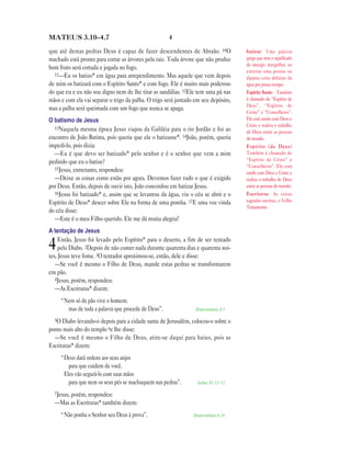 MATEUS 3.10—4.7                                       4

que até destas pedras Deus é capaz de fazer descendentes de Abraão. 10O              batizar Uma palavra
machado está pronto para cortar as árvores pela raiz. Toda árvore que não produz     grega que tem o significado
                                                                                     de imergir, mergulhar, ou
bom fruto será cortada e jogada no fogo.
                                                                                     enterrar uma pessoa ou
  11—Eu os batizo* em água para arrependimento. Mas aquele que vem depois
                                                                                     alguma coisa debaixo da
de mim os batizará com o Espírito Santo* e com fogo. Ele é muito mais poderoso       água por pouco tempo.
do que eu e eu não sou digno nem de lhe tirar as sandálias. 12Ele tem uma pá nas     Espírito Santo Também
mãos e com ela vai separar o trigo da palha. O trigo será juntado em seu depósito,   é chamado de “Espírito de
                                                                                     Deus”, “Espírito de
mas a palha será queimada com um fogo que nunca se apaga.
                                                                                     Cristo” e “Conselheiro”.
O batismo de Jesus                                                                   Ele está unido com Deus e
                                                                                     Cristo e realiza o trabalho
  13Naquela mesma época Jesus viajou da Galiléia para o rio Jordão e foi ao
                                                                                     de Deus entre as pessoas
encontro de João Batista, pois queria que ele o batizasse*. 14João, porém, queria    do mundo.
impedi-lo, pois dizia:                                                               Espírito (de Deus)
  —Eu é que devo ser batizado* pelo senhor e é o senhor que vem a mim                Também é chamado de
pedindo que eu o batize?                                                             “Espírito de Cristo” e
                                                                                     “Conselheiro”. Ele está
  15Jesus, entretanto, respondeu:
                                                                                     unido com Deus e Cristo e
  —Deixe as coisas como estão por agora. Devemos fazer tudo o que é exigido          realiza o trabalho de Deus
por Deus. Então, depois de ouvir isto, João concordou em batizar Jesus.              entre as pessoas do mundo.
  16Jesus foi batizado* e, assim que se levantou da água, viu o céu se abrir e o     Escrituras As coisas
Espírito de Deus* descer sobre Ele na forma de uma pomba. 17E uma voz vinda          sagradas escritas, o Velho
                                                                                     Testamento.
do céu disse:
  —Este é o meu Filho querido. Ele me dá muita alegria!
A tentação de Jesus
     Então, Jesus foi levado pelo Espírito* para o deserto, a fim de ser tentado
4    pelo Diabo. 2Depois de não comer nada durante quarenta dias e quarenta noi-
tes, Jesus teve fome. 3O tentador aproximou-se, então, dele e disse:
   —Se você é mesmo o Filho de Deus, mande estas pedras se transformarem
em pão.
   4Jesus, porém, respondeu:
   —As Escrituras* dizem:
     “Nem só de pão vive o homem;
       mas de toda a palavra que procede de Deus”.                Deuteronômio 8.3

  5O Diabo levando-o depois para a cidade santa de Jerusalém, colocou-o sobre o
ponto mais alto do templo 6e lhe disse:
  —Se você é mesmo o Filho de Deus, atire-se daqui para baixo, pois as
Escrituras* dizem:
     “Deus dará ordens aos seus anjos
        para que cuidem de você.
      Eles vão segurá-lo com suas mãos
        para que nem os seus pés se machuquem nas pedras”.         Salmo 91.11—12

  7Jesus, porém, respondeu:
  —Mas as Escrituras* também dizem:
     “Não ponha o Senhor seu Deus à prova”.                      Deuteronômio 6.16
 