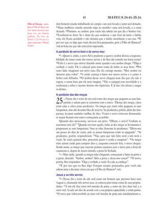 43                      MATEUS 24.41—25.16

Filho do Homem Jesus.        dois homens estarão trabalhando no campo—um será levado e outro será deixado.
Jesus é Filho de Deus, mas   41Duas mulheres estarão moendo trigo no moinho—uma será levada, e a outra
este nome mostrava que
                             deixada. 42Portanto, se cuidem, pois vocês não sabem em que dia o Senhor virá.
Jesus era um homem
                             43Lembrem-se disto: Se o dono da casa soubesse a que hora da noite o ladrão
também. No livro de
Daniel 7.13–14 este é o      viria, ele ficaria acordado e não deixaria que o ladrão arrombasse a sua casa. 44É
nome usado para o Messias    por isso que eu digo que vocês devem ficar preparados, pois o Filho do Homem*
(Cristo).                    virá na hora em que não estiverem esperando.
                             A parábola do servo bom e do servo mau
                                45—Quem é, então, o servo fiel e prudente a quem o senhor deixou a responsa-
                             bilidade de tomar conta dos outros servos e de lhes dar comida nas horas certas?
                             46Feliz é o servo que estiver fazendo assim quando o seu senhor chegar. 47Digo a
                             verdade a vocês: Ele o colocará para tomar conta de todos os seus bens. 48Por
                             outro lado, imaginem um servo mau. Ele diz consigo mesmo: “Meu senhor vai
                             demorar para voltar”, 49e então começa a bater nos outros servos e a comer e
                             beber com bêbados. 50O senhor desse servo chegará num dia que ele não o
                             espera, e numa hora que ele nem imagina. 51Ele o castigará com severidade e o
                             condenará a sofrer o mesmo destino dos hipócritas. E lá eles vão chorar e ranger
                             os dentes.
                             A parábola das dez moças
                                     —Nesse dia o reino do céu será como dez moças que pegaram as suas lam-
                             25      parinas e saíram para se encontrar com o noivo. 2Dessas dez moças, cinco
                             eram tolas e cinco eram prudentes. 3As moças que eram tolas pegaram as suas
                             lamparinas, mas não levaram óleo de reserva; 4as prudentes, porém, além das lam-
                             parinas, levaram também vasilhas de óleo. 5Como o noivo estivesse demorando,
                             as moças ficaram com sono e começaram a cochilar.
                                6Quando deu meia-noite, ouviu-se um grito: “Olhem, o noivo! Venham se
                             encontrar com ele!” 7Quando ouviram aquilo, todas as dez moças se levantaram e
                             prepararam as suas lamparinas; 8mas as tolas disseram às prudentes: “Dêem-nos
                             um pouco do óleo de vocês, pois as nossas lamparinas estão se apagando”. 9As
                             prudentes, porém, responderam: “Não, para que não falte nem a nós nem a
                             vocês. Se vocês querem óleo, procurem quem o venda e comprem”. 10As moças
                             tolas saíram então para comprar óleo e, enquanto estavam fora, o noivo chegou.
                             Sendo assim, as moças que estavam prontas entraram com o noivo para a festa de
                             casamento e, depois de terem entrado, a porta foi fechada.
                                11—Mais tarde, quando as moças tolas chegaram, começaram a bater na porta e
                             a gritar, dizendo: “Senhor, senhor! Abra a porta e deixe-nos entrar!” 12O noivo,
                             porém, lhes respondeu: “Digo a verdade a vocês: Eu não as conheço”.
                                13É por isso que eu lhes digo: Estejam sempre preparados, pois vocês não
                             sabem nem o dia nem a hora em que o Filho do Homem* virá.
                             Jesus e os três servos
                                14—Nesse dia o reino do céu será como um homem que precisou fazer uma
                             viagem e, chamando três servos seus, os colocou para tomar conta de suas proprie-
                             dades. 15A um ele deu cinco mil moedas de prata, a outro ele deu duas mil, e a
                             outro mil. A cada um deu de acordo com a sua própria capacidade; e então partiu.
                             16O servo que tinha recebido as cinco mil moedas de prata saiu imediatamente e,
 