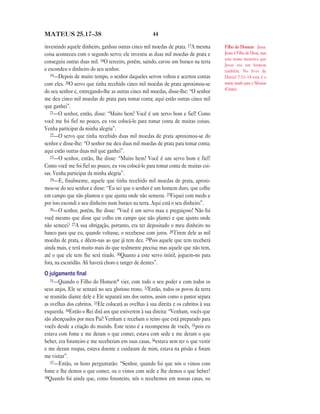 MATEUS 25.17—38                                       44

investindo aquele dinheiro, ganhou outras cinco mil moedas de prata. 17A mesma         Filho do Homem Jesus.
coisa aconteceu com o segundo servo; ele investiu as duas mil moedas de prata e        Jesus é Filho de Deus, mas
                                                                                       este nome mostrava que
conseguiu outras duas mil. 18O terceiro, porém, saindo, cavou um buraco na terra
                                                                                       Jesus era um homem
e escondeu o dinheiro do seu senhor.                                                   também. No livro de
   19—Depois de muito tempo, o senhor daqueles servos voltou e acertou contas          Daniel 7.13–14 este é o
com eles. 20O servo que tinha recebido cinco mil moedas de prata aproximou-se          nome usado para o Messias
                                                                                       (Cristo).
do seu senhor e, entregando-lhe as outras cinco mil moedas, disse-lhe: “O senhor
me deu cinco mil moedas de prata para tomar conta; aqui estão outras cinco mil
que ganhei”.
   21—O senhor, então, disse: “Muito bem! Você é um servo bom e fiel! Como
você me foi fiel no pouco, eu vou colocá-lo para tomar conta de muitas coisas.
Venha participar da minha alegria”.
   22—O servo que tinha recebido duas mil moedas de prata aproximou-se do
senhor e disse-lhe: “O senhor me deu duas mil moedas de prata para tomar conta;
aqui estão outras duas mil que ganhei”.
   23—O senhor, então, lhe disse: “Muito bem! Você é um servo bom e fiel!
Como você me foi fiel no pouco, eu vou colocá-lo para tomar conta de muitas coi-
sas. Venha participar da minha alegria”.
   24—E, finalmente, aquele que tinha recebido mil moedas de prata, aproxi-
mou-se do seu senhor e disse: “Eu sei que o senhor é um homem duro, que colhe
em campo que não plantou e que ajunta onde não semeou. 25Fiquei com medo e
por isso escondi o seu dinheiro num buraco na terra. Aqui está o seu dinheiro”.
   26—O senhor, porém, lhe disse: “Você é um servo mau e preguiçoso! Não foi
você mesmo que disse que colho em campo que não plantei e que ajunto onde
não semeei? 27A sua obrigação, portanto, era ter depositado o meu dinheiro no
banco para que eu, quando voltasse, o recebesse com juros. 28Tirem dele as mil
moedas de prata, e dêem-nas ao que já tem dez. 29Pois aquele que tem receberá
ainda mais, e terá muito mais do que realmente precisa; mas aquele que não tem,
até o que ele tem lhe será tirado. 30Quanto a este servo inútil, joguem-no para
fora, na escuridão. Ali haverá choro e ranger de dentes”.
O julgamento ﬁnal
   31—Quando o Filho do Homem* vier, com todo o seu poder e com todos os
seus anjos, Ele se sentará no seu glorioso trono. 32Então, todos os povos da terra
se reunirão diante dele e Ele separará uns dos outros, assim como o pastor separa
as ovelhas dos cabritos. 33Ele colocará as ovelhas à sua direita e os cabritos à sua
esquerda. 34Então o Rei dirá aos que estiverem à sua direita: “Venham, vocês que
são abençoados por meu Pai! Venham e recebam o reino que está preparado para
vocês desde a criação do mundo. Este reino é a recompensa de vocês, 35pois eu
estava com fome e me deram o que comer, estava com sede e me deram o que
beber, era forasteiro e me receberam em suas casas, 36estava sem ter o que vestir
e me deram roupas, estava doente e cuidaram de mim, estava na prisão e foram
me visitar”.
   37—Então, os bons perguntarão: “Senhor, quando foi que nós o vimos com
fome e lhe demos o que comer, ou o vimos com sede e lhe demos o que beber?
38Quando foi ainda que, como forasteiro, nós o recebemos em nossas casas, ou
 