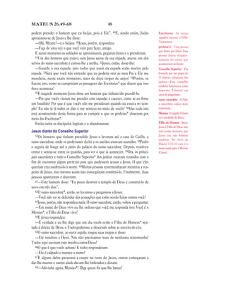 MATEUS 26.49—68                                       48

podem prender o homem que eu beijar, pois é Ele”. 49E, sendo assim, Judas             Escrituras As coisas
aproximou-se de Jesus e lhe disse:                                                    sagradas escritas, o Velho
   —Olá, Mestre!—e o beijou. 50Jesus, porém, respondeu:                               Testamento.
   —Faça de uma vez o que você veio para fazer, amigo.                                profeta(s) Uma pessoa
                                                                                      que falava por Deus. Essa
   E nesse momento os soldados se aproximaram, pegaram Jesus e o prenderam.           pessoa falava freqüen-
   51Um dos homens que estava com Jesus sacou da sua espada, atacou um dos
                                                                                      temente de coisas que
servos do sumo sacerdote e cortou-lhe a orelha. 52Jesus, então, disse-lhe:            aconteceriam no futuro.
   —Guarde a sua espada, pois todos que usam da espada serão mortos pela              Conselho Superior Era
espada. 53Será que você não entende que eu poderia orar ao meu Pai e Ele me           formado por um grupo de
mandaria, neste exato momento, mais de doze tropas de anjos? 54Porém, se              71 líderes religiosos dos
                                                                                      judeus. Este conselho
fizesse isto, como se cumpririam as passagens das Escrituras* que dizem que isso
                                                                                      também funcionava como
deve acontecer?                                                                       Supremo Tribunal em
   55E naquele momento Jesus disse aos homens que tinham ido prendê-lo:
                                                                                      casos de julgamento.
   —Por que vocês vieram me prender com espadas e cacetes, como se eu fosse           sumo sacerdote O líder
um bandido? Por que é que vocês não me prenderam quando eu estava no tem-             e sacerdote judeu mais
plo? Eu não ia lá todos os dias e me sentava no meio de vocês? 56Mas tudo isto        importante.
está acontecendo desta forma para se cumprir o que os profetas* disseram por          Messias O ungido (Cristo)
meio das Escrituras*.                                                                 ou o escolhido de Deus.
   Então todos os discípulos fugiram e o abandonaram.                                 Filho do Homem Jesus.
                                                                                      Jesus é Filho de Deus, mas
Jesus diante do Conselho Superior                                                     este nome mostrava que
   57Os homens que tinham prendido Jesus o levaram até a casa de Caifás, o            Jesus era um homem
                                                                                      também. No livro de
sumo sacerdote, onde os professores da lei e os anciãos estavam reunidos. 58Pedro     Daniel 7.13–14 este é o
o seguiu de longe até o pátio do palácio do sumo sacerdote. Depois, resolveu          nome usado para o Messias
entrar e sentar-se entre os guardas, para ver o que ia acontecer. 59Ora, os princi-   (Cristo).
pais sacerdotes e todo o Conselho Superior* dos judeus estavam reunidos com o
fim de encontrar algum pretexto para que pudessem acusar a Jesus. O que eles
queriam era condená-lo à morte. 60Muitas pessoas testemunharam mentiras a res-
peito de Jesus, mas mesmo assim não conseguiram condená-lo. Finalmente, duas
pessoas apareceram e disseram:
   61—Este homem disse: “Eu posso destruir o templo de Deus e construí-lo de
novo em três dias”.
   62O sumo sacerdote*, então, se levantou e perguntou a Jesus:
   —Você não vai se defender das acusações que estão sendo feitas contra você?
   63Jesus, porém, não respondeu nada. O sumo sacerdote, então, voltou a perguntar:
   —Em nome do Deus vivo eu lhe ordeno que você me responda isto: Você é o
Messias*, o Filho do Deus vivo?
   64E Jesus respondeu:
   —É verdade e eu lhe digo que um dia vocês verão o Filho do Homem* sen-
tado à direita de Deus, o Todo-poderoso, e descendo sobre as nuvens do céu.
   65O sumo sacerdote, ao ouvir aquilo, rasgou suas roupas e disse:
   —Ele insultou a Deus. Nós não precisamos mais de nenhuma testemunha!
Todos aqui ouviram este insulto contra Deus!
   66O que é que vocês acham? E todos responderam:
   —Ele é culpado e merece a morte!
   67E alguns deles passaram a cuspir no rosto de Jesus, outros começaram a
dar-lhe murros e outros ainda davam-lhe bofetadas e diziam:
   68—Adivinhe agora, Messias*! Diga quem foi que lhe bateu!
 