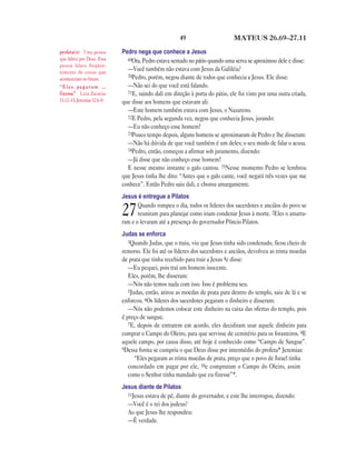 49                      MATEUS 26.69—27.11

profeta(s) Uma pessoa        Pedro nega que conhece a Jesus
que falava por Deus. Essa      69Ora, Pedro estava sentado no pátio quando uma serva se aproximou dele e disse:
pessoa falava freqüen-
temente de coisas que
                               —Você também não estava com Jesus da Galiléia?
                               70Pedro, porém, negou diante de todos que conhecia a Jesus. Ele disse:
aconteceriam no futuro.
“Eles pegaram …                —Não sei do que você está falando.
fizesse” Leia Zacarias         71E, saindo dali em direção à porta do pátio, ele foi visto por uma outra criada,
11.12–13; Jeremias 32.6–9.   que disse aos homens que estavam ali:
                               —Este homem também estava com Jesus, o Nazareno.
                               72E Pedro, pela segunda vez, negou que conhecia Jesus, jurando:
                               —Eu não conheço esse homem!
                               73Pouco tempo depois, alguns homens se aproximaram de Pedro e lhe disseram:
                               —Não há dúvida de que você também é um deles; o seu modo de falar o acusa.
                               74Pedro, então, começou a afirmar sob juramento, dizendo:
                               —Já disse que não conheço esse homem!
                               E nesse mesmo instante o galo cantou. 75Nesse momento Pedro se lembrou
                             que Jesus tinha lhe dito: “Antes que o galo cante, você negará três vezes que me
                             conhece”. Então Pedro saiu dali, e chorou amargamente.
                             Jesus é entregue a Pilatos
                                    Quando rompeu o dia, todos os líderes dos sacerdotes e anciãos do povo se
                             27     reuniram para planejar como iriam condenar Jesus à morte. 2Eles o amarra-
                             ram e o levaram até a presença do governador Pôncio Pilatos.
                             Judas se enforca
                                3Quando Judas, que o traiu, viu que Jesus tinha sido condenado, ficou cheio de
                             remorso. Ele foi até os líderes dos sacerdotes e anciãos, devolveu as trinta moedas
                             de prata que tinha recebido para trair a Jesus 4e disse:
                                —Eu pequei, pois traí um homem inocente.
                                Eles, porém, lhe disseram:
                                —Nós não temos nada com isso. Isso é problema seu.
                                5Judas, então, atirou as moedas de prata para dentro do templo, saiu de lá e se
                             enforcou. 6Os líderes dos sacerdotes pegaram o dinheiro e disseram:
                                —Nós não podemos colocar este dinheiro na caixa das ofertas do templo, pois
                             é preço de sangue.
                                7E, depois de entrarem em acordo, eles decidiram usar aquele dinheiro para
                             comprar o Campo do Oleiro, para que servisse de cemitério para os forasteiros. 8E
                             aquele campo, por causa disso, até hoje é conhecido como “Campo de Sangue”.
                             9Dessa forma se cumpriu o que Deus disse por intermédio do profeta* Jeremias:
                                   “Eles pegaram as trinta moedas de prata, preço que o povo de Israel tinha
                                concordado em pagar por ele, 10e compraram o Campo do Oleiro, assim
                                como o Senhor tinha mandado que eu fizesse”*.
                             Jesus diante de Pilatos
                               11Jesus estava de pé, diante do governador, e este lhe interrogou, dizendo:
                               —Você é o rei dos judeus?
                               Ao que Jesus lhe respondeu:
                               —É verdade.
 