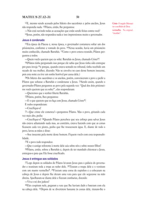 MATEUS 27.12—31                                      50
  12E, mesmo sendo acusado pelos líderes dos sacerdotes e pelos anciãos, Jesus       Cristo O ungido (Messias)
não respondia nada. 13Pilatos, então, lhe perguntou:                                 ou o escolhido de Deus.
  —Não está ouvindo todas as acusações que estão sendo feitas contra você?           vermelho No original,
  14Jesus, porém, não respondeu nada e isso impressionou muito o governador.         “escarlate”.


Jesus é condenado
   15Era época da Páscoa e, nessa época, o governador costumava soltar um dos
prisioneiros, conforme a vontade do povo. 16Nessa ocasião, havia um prisioneiro
muito conhecido, chamado Barrabás. 17Como o povo estava reunido, Pilatos per-
guntou a todos:
   —Quem vocês querem que eu solte: Barrabás ou Jesus, chamado Cristo*?
   18(Pilatos tinha perguntado isso porque ele sabia que Jesus tinha sido entregue
por pura inveja 19e porque, quando estava sentado no tribunal, tinha recebido um
recado de sua mulher, dizendo: Não se envolva no caso desse homem inocente,
pois esta noite eu tive um sonho horrível por causa dele.)
   20Os líderes dos sacerdotes e os anciãos, porém, convenceram o povo a pedir a
Pilatos que soltasse a Barrabás e condenasse a Jesus. 21Sendo assim, quando o
governador Pilatos perguntou ao povo pela segunda vez: “Qual dos dois prisionei-
ros vocês querem que eu solte?”, eles responderam:
   —Queremos que o senhor liberte Barrabás.
   22Pilatos, porém, lhes perguntou:
   —E o que querem que eu faça com Jesus, chamado Cristo*?
   E todos responderam:
   —Crucifique-o!
   23—Que crime ele cometeu?—perguntou Pilatos. Mas o povo, gritando cada
vez mais alto, pedia:
   —Crucifique-o! 24Quando Pilatos percebeu que seu esforço para salvar Jesus
não estava adiantando nada mas, ao contrário, estava fazendo com que as coisas
ficassem cada vez piores, pediu que lhe trouxessem água. E, diante de todo o
povo, lavou as mãos e disse:
   —Sou inocente pela morte deste homem. Fiquem vocês com essa responsabi-
lidade.
   25E o povo todo respondeu:
   —Que o castigo referente à morte dele caia sobre nós e sobre nossos filhos!
   26Pilatos, então, soltou a Barrabás e, depois de ter mandado chicotear a Jesus,
entregou-o para que Ele fosse crucificado.
Jesus é entregue aos soldados
   27Logo depois os soldados de Pilatos levaram Jesus para o palácio do governa-
dor e reuniram toda a tropa ao redor dele. 28Tiraram a roupa dele e o vestiram
com um manto vermelho*. 29Fizeram uma coroa de espinhos e a colocaram na
cabeça de Jesus e depois lhe deram uma vara para que ele segurasse na mão
direita. Ajoelharam-se diante dele e fizeram zombarias, dizendo:
   —Viva o rei dos judeus!
   30Eles cuspiram nele, pegaram a vara que lhe haviam dado e bateram com ela
na cabeça dele. 31Depois de se divertirem bastante às custas dele, tiraram-lhe o
 