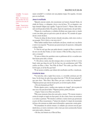 51                           MATEUS 27.32—54

vermelho No original,        manto vermelho* e o vestiram com suas próprias roupas. Em seguida, o levaram
“escarlate”.                 para ser crucificado.
Elias Um homem que
falava por Deus. Ele viveu   Jesus é cruciﬁcado
centenas de anos antes de       32Quando estavam saindo, eles encontraram um homem chamado Simão, da
Cristo.
                             cidade de Cirene, e o obrigaram a levar a cruz de Jesus. 33E, ao chegarem a um
vinagre Naquela época,
vinagre era um tipo de       lugar chamado Gólgota (que significa “Lugar da Caveira”), 34deram vinho mistu-
vinho barato.                rado com fel para Jesus beber. Ele, porém, depois de experimentar, não quis beber.
                                35Depois de o crucificarem, os soldados dividiram suas roupas entre si, tirando
                             a sorte com dados, para ver qual seria a parte de cada um. 36E, sentados ali, aguar-
                             davam a morte de Jesus.
                                37Acima da cabeça de Jesus haviam colocado uma placa, onde estava escrita a
                             sua acusação: “ESTE É JESUS, O REI DOS JUDEUS”.
                                38Dois ladrões também foram crucificados com Jesus, estando um à sua direita
                             e outro à sua esquerda. 39As pessoas que passavam por ali caçoavam e, balançando
                             a cabeça, diziam:
                                40—Não foi você que disse que podia destruir o templo de Deus e construí-lo
                             de novo em três dias? Então, se você é mesmo o Filho de Deus, desça da cruz e
                             salve a si mesmo!
                                41E tanto os líderes dos sacerdotes como os professores da lei e os anciãos tam-
                             bém faziam pouco dele, e diziam:
                                42—Ele salvou a outros, mas não consegue salvar a si mesmo. Se Ele é o rei de
                             Israel, então que desça da cruz! Se ele fizer isso, nós acreditaremos nele! 43Ele
                             confiou em Deus, e disse: “Sou Filho de Deus!” Pois então, que Deus venha
                             livrá-lo agora, se de fato lhe quer bem!
                                44E até mesmo os ladrões, que tinham sido crucificados com Ele, o insultavam.

                             A morte de Jesus
                                45Ao meio-dia, toda a região ficou escura, e a escuridão continuou por três
                             horas. Às três horas da tarde, Jesus gritou bem alto: 46“Eli, Eli, lemá sabactâni?”,
                             que quer dizer: “Meu Deus, Meu Deus, por que o senhor me abandonou?”
                             47Algumas pessoas que estavam ali por perto, ao ouvirem aquilo, diziam:
                                —Ele está chamando por Elias*.
                                48Então alguém correu e molhou uma esponja em vinagre*, pôs na ponta de
                             uma vara e deu para Jesus beber. 49Algumas pessoas, porém, disseram:
                                —Espere. Vamos ver se Elias vem salvá-lo.
                                50Mas nesse momento, Jesus deu outro grito e morreu. 51No mesmo instante a
                             cortina do templo se rasgou em duas partes, de alto a baixo, houve um terremoto
                             e as rochas se partiram. 52Os túmulos se abriram e muitos mortos que pertenciam
                             ao povo de Deus ressuscitaram e 53saíram dos túmulos. E, depois da ressurreição
                             de Jesus, eles entraram na cidade santa de Jerusalém e apareceram a muita gente.
                                54O comandante do exército romano e os soldados que estavam com ele guar-
                             dando Jesus, ao verem o terremoto e tudo o mais que estava acontecendo, ficaram
                             com muito medo, e disseram:
                                —De fato, este homem era o Filho de Deus.
 