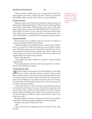 MATEUS 27.55—28.10                                    52
  55Algumas  mulheres também estavam por ali, observando de longe. Elas                fariseus Eles eram um
tinham seguido a Jesus desde a Galiléia para servi-lo. 56Entre elas se achavam:        grupo religioso judeu que
                                                                                       diziam seguir o Velho
Maria Madalena, Maria (a mãe de Tiago e de José), e a esposa de Zebedeu.
                                                                                       Testamento e outras leis e
O enterro de Jesus                                                                     costumes judaicos cuida-
   57Quando era quase noite, um homem rico da cidade de Arimatéia chegou. Seu          dosamente.

nome era José, também discípulo de Jesus. 58Este homem foi conversar com Pilatos
para lhe pedir o corpo de Jesus e Pilatos permitiu que ele o levasse. 59José, então,
pegou o corpo de Jesus, enrolou-o num lençol de linho limpo 60e o colocou em seu
próprio túmulo. (O túmulo era novo e tinha sido cavado numa rocha há pouco
tempo). Depois rolou uma grande pedra para fechar a entrada do túmulo e reti-
rou-se. 61Maria Madalena e a outra Maria estavam sentadas ali, na frente do túmulo.
A guarda do túmulo
   62No dia seguinte, isto é, no sábado, os líderes dos sacerdotes e os fariseus* se
reuniram e foram falar com Pilatos. 63Eles disseram:
   —Senhor governador, nós nos lembramos de que, enquanto aquele mentiroso
estava vivo, ele tinha dito: “Depois de três dias que eu tiver morrido, eu ressusci-
tarei”. 64Dê ordens, portanto, para que o túmulo dele seja guardado até o terceiro
dia. Dessa forma nós evitaremos que os discípulos dele venham, roubem o corpo
e depois digam ao povo que ele ressuscitou dos mortos. Se isso acontecer, esta
segunda mentira será ainda pior do que a primeira.
   65Pilatos, então, lhes disse:
   —Vocês podem levar alguns soldados; vão e guardem o túmulo da melhor
maneira possível.
   66Com aquela autorização, eles foram, selaram a pedra que fechava o túmulo e
deixaram ali os soldados para o vigiarem.
A ressurreição de Jesus
       Passado o sábado, no domingo bem cedo, Maria Madalena e a outra Maria
28     foram ver o túmulo onde Jesus tinha sido enterrado. 2Naquela ocasião
houve um grande terremoto, pois um anjo do Senhor tinha descido do céu, remo-
vido a pedra que fechava o túmulo e agora estava sentado sobre a pedra. 3Ele se
parecia com um relâmpago e as suas roupas eram brancas como a neve. 4Os guar-
das tinham ficado com tanto medo que estavam duros, como se estivessem mor-
tos. 5Então o anjo disse às mulheres:
   —Não tenham medo! Eu sei que vocês vieram procurar por Jesus, aquele que
foi crucificado, 6mas Ele não está mais aqui. Ele ressuscitou, exatamente como
havia dito que iria fazer. Venham ver o lugar onde Ele estava deitado. 7Agora vão
depressa e digam aos discípulos dele o seguinte: “Jesus ressuscitou dos mortos e
vai adiante de vocês para a Galiléia. Lá vocês o verão novamente”. Façam exata-
mente como eu falei.
   8Elas saíram depressa do túmulo, pois estavam com muito medo, mas também
muito felizes, e correram para contar aos discípulos o que havia acontecido.
   9De repente, Jesus apareceu diante delas e disse:
   —Olá!
   E elas se aproximaram dele, abraçaram seus pés e o adoraram. 10Jesus, então,
lhes disse:
 