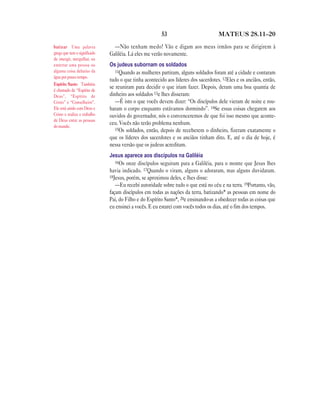 53                          MATEUS 28.11—20

batizar Uma palavra             —Não tenham medo! Vão e digam aos meus irmãos para se dirigirem à
grega que tem o significado   Galiléia. Lá eles me verão novamente.
de imergir, mergulhar, ou
enterrar uma pessoa ou        Os judeus subornam os soldados
alguma coisa debaixo da          11Quando as mulheres partiram, alguns soldados foram até a cidade e contaram
água por pouco tempo.
                              tudo o que tinha acontecido aos líderes dos sacerdotes. 12Eles e os anciãos, então,
Espírito Santo Também
é chamado de “Espírito de
                              se reuniram para decidir o que iriam fazer. Depois, deram uma boa quantia de
Deus”, “Espírito de           dinheiro aos soldados 13e lhes disseram:
Cristo” e “Conselheiro”.         —É isto o que vocês devem dizer: “Os discípulos dele vieram de noite e rou-
Ele está unido com Deus e     baram o corpo enquanto estávamos dormindo”. 14Se essas coisas chegarem aos
Cristo e realiza o trabalho   ouvidos do governador, nós o convenceremos de que foi isso mesmo que aconte-
de Deus entre as pessoas
do mundo.
                              ceu. Vocês não terão problema nenhum.
                                 15Os soldados, então, depois de receberem o dinheiro, fizeram exatamente o
                              que os líderes dos sacerdotes e os anciãos tinham dito. E, até o dia de hoje, é
                              nessa versão que os judeus acreditam.
                              Jesus aparece aos discípulos na Galiléia
                                 16Os onze discípulos seguiram para a Galiléia, para o monte que Jesus lhes
                              havia indicado. 17Quando o viram, alguns o adoraram, mas alguns duvidaram.
                              18Jesus, porém, se aproximou deles, e lhes disse:
                                 —Eu recebi autoridade sobre tudo o que está no céu e na terra. 19Portanto, vão,
                              façam discípulos em todas as nações da terra, batizando* as pessoas em nome do
                              Pai, do Filho e do Espírito Santo*, 20e ensinando-as a obedecer todas as coisas que
                              eu ensinei a vocês. E eu estarei com vocês todos os dias, até o fim dos tempos.
 
