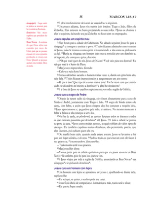 55                            MARCOS 1.18—41

sinagoga(s) Lugar onde           18E eles imediatamente deixaram as suas redes e o seguiram.
os judeus se reuniam para        19Um    pouco adiante, Jesus viu outros dois irmãos: Tiago e João, filhos de
ler e estudar as Escrituras.
                               Zebedeu. Eles estavam no barco preparando as suas redes. 20Jesus os chamou e
demônios São maus
                               eles o seguiram, deixando seu pai Zebedeu no barco com os empregados.
espíritos que procedem do
Diabo.                         Jesus expulsa um espírito mau
Boas Novas As notícias            21Eles foram para a cidade de Cafarnaum. No sábado seguinte Jesus foi para a
de que Deus abriu um
caminho por meio de
                               sinagoga* e começou a ensinar o povo. 22Todos ficaram admirados com o ensino
Cristo para que as pessoas     de Jesus, pois ele ensinava como quem tem autoridade, e não como os professores
possam ter seus pecados        da lei. 23Havia na sinagoga um homem que estava possuído por um demônio e,
perdoados e vivam com          de repente, ele começou a gritar, dizendo:
Deus. Quando as pessoas           —24O que você quer de nós, Jesus de Nazaré? Você veio para nos destruir? Eu
aceitam esta verdade, Deus
as aceita.
                               sei que você é o Santo de Deus.
                                  25Mas Jesus o repreendeu, dizendo:
                                  —Cale-se e saia desse homem.
                                  26Então o demônio sacudiu o homem várias vezes e, dando um grito bem alto,
                               saiu dele. 27Todos ficaram impressionados e perguntavam uns aos outros:
                                  —O que é isso? Que tipo de ensino novo é esse? Vocês viram com que autori-
                               dade ele dá ordens até mesmo a demônios* e eles lhe obedecem?
                                  28E a fama de Jesus se espalhou rapidamente por toda a região da Galiléia.

                               Jesus cura a sogra de Pedro
                                  29Depois de terem saído da sinagoga, eles foram diretamente para a casa de
                               Simão e André, juntamente com Tiago e João. 30A sogra de Simão estava de
                               cama, com febre, e assim que Jesus chegou eles lhe contaram a respeito dela.
                               31Jesus aproximou-se e, pegando-a pela mão, levantou-a. No mesmo momento a
                               febre a deixou e ela começou a servi-los.
                                  32No fim da tarde, ao pôr-do-sol, as pessoas levaram todos os doentes e todos
                               os que estavam possuídos por demônios* até Jesus. 33E toda a cidade se juntou
                               na porta da casa. 34Jesus curou muitas pessoas, as quais sofriam de vários tipos de
                               doenças. Ele também expulsou muitos demônios, não permitindo, porém, que
                               eles falassem, pois sabiam quem ele era.
                                  35De manhã bem cedo, quando ainda estava escuro, Jesus se levantou e foi
                               para um lugar solitário, e ali orou. 36Pedro e todos os que estavam com ele foram à
                               sua procura e, 37encontrando-o, disseram-lhe:
                                  —Todo mundo está à sua procura.
                                  38Mas Jesus lhes disse:
                                  —Vamos partir para as cidades próximas para que eu possa anunciar as Boas
                               Novas* lá também, pois foi para isso que eu vim.
                                  39E Jesus viajou por toda a região da Galiléia, anunciando as Boas Novas* nas
                               sinagogas* e expulsando demônios*.
                               Jesus cura um homem com lepra
                                 40Um homem com lepra se aproximou de Jesus e, ajoelhando-se diante dele,
                               suplicou-lhe:
                                 —Eu sei que, se quiser, o senhor pode me curar.
                                 41Jesus ficou cheio de compaixão e, estendendo a mão, tocou nele e disse:
                                 —Eu quero; fique curado.
 