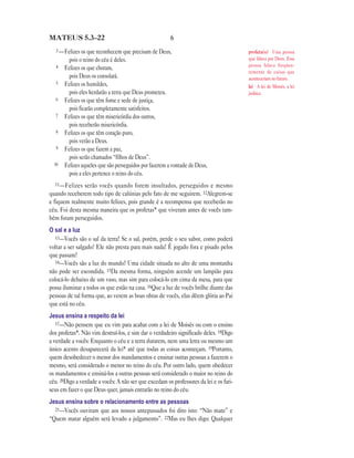 MATEUS 5.3—22                                           6
   3 —Felizes os que reconhecem que precisam de Deus,                                   profeta(s) Uma pessoa
         pois o reino do céu é deles.                                                   que falava por Deus. Essa
   4                                                                                    pessoa falava freqüen-
       Felizes os que choram,
                                                                                        temente de coisas que
         pois Deus os consolará.                                                        aconteceriam no futuro.
   5   Felizes os humildes,                                                             lei A lei de Moisés, a lei
         pois eles herdarão a terra que Deus prometeu.                                  judaica.
   6   Felizes os que têm fome e sede de justiça,
         pois ficarão completamente satisfeitos.
   7   Felizes os que têm misericórdia dos outros,
         pois receberão misericórdia.
   8   Felizes os que têm coração puro,
         pois verão a Deus.
   9   Felizes os que fazem a paz,
         pois serão chamados “filhos de Deus”.
  10   Felizes aqueles que são perseguidos por fazerem a vontade de Deus,
         pois a eles pertence o reino do céu.
  11 —Felizes  serão vocês quando forem insultados, perseguidos e mesmo
quando receberem todo tipo de calúnias pelo fato de me seguirem. 12Alegrem-se
e fiquem realmente muito felizes, pois grande é a recompensa que receberão no
céu. Foi desta mesma maneira que os profetas* que viveram antes de vocês tam-
bém foram perseguidos.
O sal e a luz
   13—Vocês são o sal da terra! Se o sal, porém, perde o seu sabor, como poderá
voltar a ser salgado? Ele não presta para mais nada! É jogado fora e pisado pelos
que passam!
   14—Vocês são a luz do mundo! Uma cidade situada no alto de uma montanha
não pode ser escondida. 15Da mesma forma, ninguém acende um lampião para
colocá-lo debaixo de um vaso, mas sim para colocá-lo em cima da mesa, para que
possa iluminar a todos os que estão na casa. 16Que a luz de vocês brilhe diante das
pessoas de tal forma que, ao verem as boas obras de vocês, elas dêem glória ao Pai
que está no céu.
Jesus ensina a respeito da lei
   17—Não pensem que eu vim para acabar com a lei de Moisés ou com o ensino
dos profetas*. Não vim destruí-los, e sim dar o verdadeiro significado deles. 18Digo
a verdade a vocês: Enquanto o céu e a terra durarem, nem uma letra ou mesmo um
único acento desaparecerá da lei* até que todas as coisas aconteçam. 19Portanto,
quem desobedecer o menor dos mandamentos e ensinar outras pessoas a fazerem o
mesmo, será considerado o menor no reino do céu. Por outro lado, quem obedecer
os mandamentos e ensiná-los a outras pessoas será considerado o maior no reino do
céu. 20Digo a verdade a vocês: A não ser que excedam os professores da lei e os fari-
seus em fazer o que Deus quer, jamais entrarão no reino do céu.
Jesus ensina sobre o relacionamento entre as pessoas
  21—Vocês ouviram que aos nossos antepassados foi dito isto: “Não mate” e
“Quem matar alguém será levado a julgamento”. 22Mas eu lhes digo: Qualquer
 