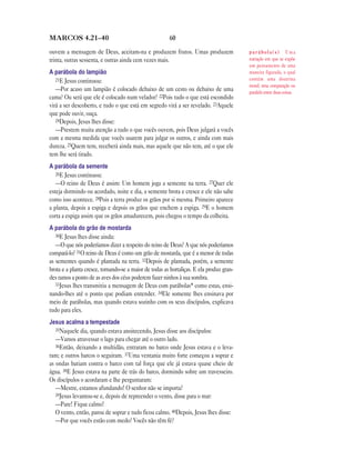 MARCOS 4.21—40                                          60

ouvem a mensagem de Deus, aceitam-na e produzem frutos. Umas produzem                     parábola(s) Uma
trinta, outras sessenta, e outras ainda cem vezes mais.                                   narração em que se expõe
                                                                                          um pensamento de uma
A parábola do lampião                                                                     maneira figurada, o qual
   21E Jesus continuou:                                                                   contém uma doutrina
                                                                                          moral; uma comparação ou
   —Por acaso um lampião é colocado debaixo de um cesto ou debaixo de uma                 paralelo entre duas coisas.
cama? Ou será que ele é colocado num velador? 22Pois tudo o que está escondido
virá a ser descoberto, e tudo o que está em segredo virá a ser revelado. 23Aquele
que pode ouvir, ouça.
   24Depois, Jesus lhes disse:
   —Prestem muita atenção a tudo o que vocês ouvem, pois Deus julgará a vocês
com a mesma medida que vocês usarem para julgar os outros, e ainda com mais
dureza. 25Quem tem, receberá ainda mais, mas aquele que não tem, até o que ele
tem lhe será tirado.
A parábola da semente
   26E Jesus continuou:
   —O reino de Deus é assim: Um homem joga a semente na terra. 27Quer ele
esteja dormindo ou acordado, noite e dia, a semente brota e cresce e ele não sabe
como isso acontece. 28Pois a terra produz os grãos por si mesma. Primeiro aparece
a planta, depois a espiga e depois os grãos que enchem a espiga. 29E o homem
corta a espiga assim que os grãos amadurecem, pois chegou o tempo da colheita.
A parábola do grão de mostarda
   30E Jesus lhes disse ainda:
   —O que nós poderíamos dizer a respeito do reino de Deus? A que nós poderíamos
compará-lo? 31O reino de Deus é como um grão de mostarda, que é a menor de todas
as sementes quando é plantada na terra. 32Depois de plantada, porém, a semente
brota e a planta cresce, tornando-se a maior de todas as hortaliças. E ela produz gran-
des ramos a ponto de as aves dos céus poderem fazer ninhos à sua sombra.
   33Jesus lhes transmitiu a mensagem de Deus com parábolas* como estas, ensi-
nando-lhes até o ponto que podiam entender. 34Ele somente lhes ensinava por
meio de parábolas, mas quando estava sozinho com os seus discípulos, explicava
tudo para eles.
Jesus acalma a tempestade
   35Naquele dia, quando estava anoitecendo, Jesus disse aos discípulos:
   —Vamos atravessar o lago para chegar até o outro lado.
   36Então, deixando a multidão, entraram no barco onde Jesus estava e o leva-
ram; e outros barcos o seguiram. 37Uma ventania muito forte começou a soprar e
as ondas batiam contra o barco com tal força que ele já estava quase cheio de
água. 38E Jesus estava na parte de trás do barco, dormindo sobre um travesseiro.
Os discípulos o acordaram e lhe perguntaram:
   —Mestre, estamos afundando! O senhor não se importa?
   39Jesus levantou-se e, depois de repreender o vento, disse para o mar:
   —Pare! Fique calmo!
   O vento, então, parou de soprar e tudo ficou calmo. 40Depois, Jesus lhes disse:
   —Por que vocês estão com medo? Vocês não têm fé?
 