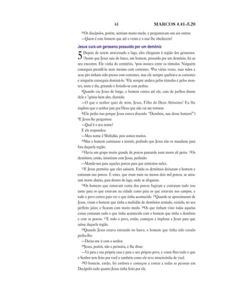 61                         MARCOS 4.41—5.20
  41Os discípulos, porém, sentiam muito medo, e perguntavam uns aos outros:
  —Quem é este homem que até o vento e o mar lhe obedecem?
Jesus cura um geraseno possuído por um demônio
     Depois de terem atravessado o lago, eles chegaram à região dos gerasenos.
5    2Assim que Jesus saiu do barco, um homem, possuído por um demônio, foi ao
seu encontro. Ele vinha do cemitério, 3pois morava entre os túmulos. Ninguém
conseguia prendê-lo nem mesmo com correntes. 4Por várias vezes, suas mãos e
seus pés tinham sido presos com correntes, mas ele sempre quebrava as correntes
e ninguém conseguia dominá-lo. 5Ele sempre andava pelos túmulos e pelos mon-
tes, noite e dia, gritando e ferindo-se com pedras.
   6Quando viu Jesus de longe, o homem correu até ele, caiu de joelhos diante
dele e 7gritou bem alto, dizendo:
   —O que o senhor quer de mim, Jesus, Filho do Deus Altíssimo? Eu lhe
imploro que o senhor jure por Deus que não vai me torturar.
   8(Ele pediu isso porque Jesus estava dizendo: “Demônio, saia desse homem!”)
9E Jesus lhe perguntou:
   —Qual é o seu nome?
   E ele respondeu:
   —Meu nome é Multidão, pois somos muitos.
   10Mas o homem continuou a insistir, pedindo que Jesus não os mandasse para
fora daquela região.
   11Havia um grupo muito grande de porcos pastando num morro ali perto. 12Os
demônios, então, insistiram com Jesus, pedindo:
   —Mande-nos para aqueles porcos para que entremos neles.
   13E Jesus permitiu que eles saíssem. Então os demônios deixaram o homem e
entraram nos porcos. E estes, que eram mais ou menos dois mil porcos, se atira-
ram morro abaixo, para dentro do lago, onde se afogaram.
   14Os homens que tomavam conta dos porcos fugiram e contaram tudo isso
tanto para os que estavam na cidade como para os que estavam nos campos, e
todo o povo correu para ver o que tinha acontecido. 15Quando se aproximaram de
Jesus, viram o homem que tinha a multidão de demônios sentado, vestido, no seu
perfeito juízo; e ficaram com muito medo. 16Os que tinham visto todas aquelas
coisas contaram tudo o que tinha acontecido com o homem que tinha o demônio
e com os porcos. 17E todo o povo, então, começou a implorar a Jesus para que
saísse daquela região.
   18Quando Jesus estava entrando no barco, o homem que tinha sido curado
pediu-lhe:
   —Deixe-me ir com o senhor.
   19Jesus, porém, não o permitiu, e lhe disse:
   —Vá para a sua própria casa e para o seu próprio povo, e conte-lhes tudo o que
o Senhor tem feito por você e também como ele teve misericórdia de você.
   20O homem, então, foi embora e começou a contar a todas as pessoas em
Decápolis tudo quanto Jesus tinha feito por ele.
 