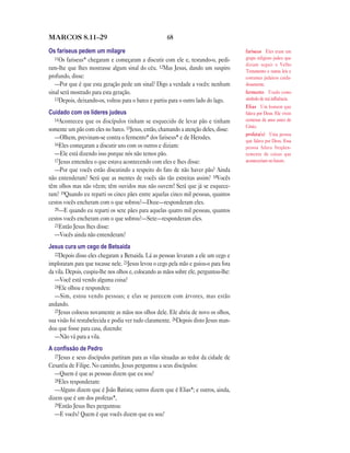 MARCOS 8.11—29                                        68

Os fariseus pedem um milagre                                                           fariseus Eles eram um
   11Os fariseus* chegaram e começaram a discutir com ele e, testando-o, pedi-         grupo religioso judeu que
                                                                                       diziam seguir o Velho
ram-lhe que lhes mostrasse algum sinal do céu. 12Mas Jesus, dando um suspiro           Testamento e outras leis e
profundo, disse:                                                                       costumes judaicos cuida-
   —Por que é que esta geração pede um sinal? Digo a verdade a vocês: nenhum           dosamente.
sinal será mostrado para esta geração.                                                 fermento Usado como
   13Depois, deixando-os, voltou para o barco e partiu para o outro lado do lago.      símbolo de má influência.
                                                                                       Elias Um homem que
Cuidado com os líderes judeus                                                          falava por Deus. Ele viveu
  14Aconteceu que os discípulos tinham se esquecido de levar pão e tinham              centenas de anos antes de
                                                                                       Cristo.
somente um pão com eles no barco. 15Jesus, então, chamando a atenção deles, disse:
                                                                                       profeta(s) Uma pessoa
  —Olhem, previnam-se contra o fermento* dos fariseus* e de Herodes.                   que falava por Deus. Essa
  16Eles começaram a discutir uns com os outros e diziam:
                                                                                       pessoa falava freqüen-
  —Ele está dizendo isso porque nós não temos pão.                                     temente de coisas que
  17Jesus entendeu o que estava acontecendo com eles e lhes disse:                     aconteceriam no futuro.
  —Por que vocês estão discutindo a respeito do fato de não haver pão? Ainda
não entenderam? Será que as mentes de vocês são tão estreitas assim? 18Vocês
têm olhos mas não vêem; têm ouvidos mas não ouvem! Será que já se esquece-
ram? 19Quando eu reparti os cinco pães entre aquelas cinco mil pessoas, quantos
cestos vocês encheram com o que sobrou?—Doze—responderam eles.
  20—E quando eu reparti os sete pães para aquelas quatro mil pessoas, quantos
cestos vocês encheram com o que sobrou?—Sete—responderam eles.
  21Então Jesus lhes disse:
  —Vocês ainda não entenderam?
Jesus cura um cego de Betsaida
   22Depois disso eles chegaram a Betsaida. Lá as pessoas levaram a ele um cego e
imploraram para que tocasse nele. 23Jesus levou o cego pela mão e guiou-o para fora
da vila. Depois, cuspiu-lhe nos olhos e, colocando as mãos sobre ele, perguntou-lhe:
   —Você está vendo alguma coisa?
   24Ele olhou e respondeu:
   —Sim, estou vendo pessoas; e elas se parecem com árvores, mas estão
andando.
   25Jesus colocou novamente as mãos nos olhos dele. Ele abriu de novo os olhos,
sua visão foi restabelecida e podia ver tudo claramente. 26Depois disto Jesus man-
dou que fosse para casa, dizendo:
   —Não vá para a vila.
A conﬁssão de Pedro
   27Jesus e seus discípulos partiram para as vilas situadas ao redor da cidade de
Cesaréia de Filipe. No caminho, Jesus perguntou a seus discípulos:
   —Quem é que as pessoas dizem que eu sou?
   28Eles responderam:
   —Alguns dizem que é João Batista; outros dizem que é Elias*; e outros, ainda,
dizem que é um dos profetas*,
   29Então Jesus lhes perguntou:
   —E vocês? Quem é que vocês dizem que eu sou?
 