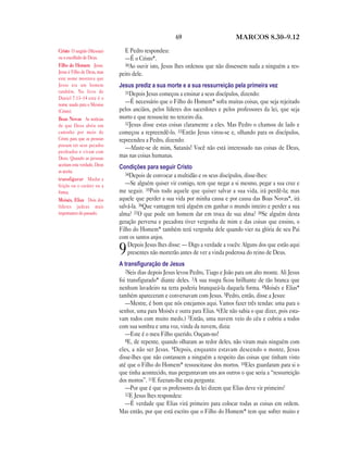 69                         MARCOS 8.30—9.12

Cristo O ungido (Messias)      E Pedro respondeu:
ou o escolhido de Deus.        —É o Cristo*.
Filho do Homem Jesus.          30Ao ouvir isto, Jesus lhes ordenou que não dissessem nada a ninguém a res-
Jesus é Filho de Deus, mas   peito dele.
este nome mostrava que
Jesus era um homem           Jesus prediz a sua morte e a sua ressurreição pela primeira vez
também. No livro de             31Depois Jesus começou a ensinar a seus discípulos, dizendo:
Daniel 7.13–14 este é o
nome usado para o Messias
                                —É necessário que o Filho do Homem* sofra muitas coisas, que seja rejeitado
(Cristo).                    pelos anciãos, pelos líderes dos sacerdotes e pelos professores da lei, que seja
Boas Novas As notícias       morto e que ressuscite no terceiro dia.
de que Deus abriu um            32Jesus disse estas coisas claramente a eles. Mas Pedro o chamou de lado e
caminho por meio de          começou a repreendê-lo. 33Então Jesus virou-se e, olhando para os discípulos,
Cristo para que as pessoas   repreendeu a Pedro, dizendo:
possam ter seus pecados
                                —Afaste-se de mim, Satanás! Você não está interessado nas coisas de Deus,
perdoados e vivam com
Deus. Quando as pessoas      mas nas coisas humanas.
aceitam esta verdade, Deus   Condições para seguir Cristo
as aceita.
                                34Depois de convocar a multidão e os seus discípulos, disse-lhes:
transfigurar Mudar a
feição ou o caráter ou a        —Se alguém quiser vir comigo, tem que negar a si mesmo, pegar a sua cruz e
forma.                       me seguir. 35Pois todo aquele que quiser salvar a sua vida, irá perdê-la; mas
Moisés, Elias Dois dos       aquele que perder a sua vida por minha causa e por causa das Boas Novas*, irá
líderes judeus mais          salvá-la. 36Que vantagem terá alguém em ganhar o mundo inteiro e perder a sua
importantes do passado.      alma? 37O que pode um homem dar em troca de sua alma? 38Se alguém desta
                             geração perversa e pecadora tiver vergonha de mim e das coisas que ensino, o
                             Filho do Homem* também terá vergonha dele quando vier na glória de seu Pai
                             com os santos anjos.
                                 Depois Jesus lhes disse: — Digo a verdade a vocês: Alguns dos que estão aqui
                             9   presentes não morrerão antes de ver a vinda poderosa do reino de Deus.
                             A transﬁguração de Jesus
                                2Seis dias depois Jesus levou Pedro, Tiago e João para um alto monte. Ali Jesus
                             foi transfigurado* diante deles. 3A sua roupa ficou brilhante de tão branca que
                             nenhum lavadeiro na terra poderia branqueá-la daquela forma. 4Moisés e Elias*
                             também apareceram e conversavam com Jesus. 5Pedro, então, disse a Jesus:
                                —Mestre, é bom que nós estejamos aqui. Vamos fazer três tendas: uma para o
                             senhor, uma para Moisés e outra para Elias. 6(Ele não sabia o que dizer, pois esta-
                             vam todos com muito medo.) 7Então, uma nuvem veio do céu e cobriu a todos
                             com sua sombra e uma voz, vinda da nuvem, dizia:
                                —Este é o meu Filho querido. Ouçam-no!
                                8E, de repente, quando olharam ao redor deles, não viram mais ninguém com
                             eles, a não ser Jesus. 9Depois, enquanto estavam descendo o monte, Jesus
                             disse-lhes que não contassem a ninguém a respeito das coisas que tinham visto
                             até que o Filho do Homem* ressuscitasse dos mortos. 10Eles guardaram para si o
                             que tinha acontecido, mas perguntavam uns aos outros o que seria a “ressurreição
                             dos mortos”. 11E fizeram-lhe esta pergunta:
                                —Por que é que os professores da lei dizem que Elias deve vir primeiro?
                                12E Jesus lhes respondeu:
                                —É verdade que Elias virá primeiro para colocar todas as coisas em ordem.
                             Mas então, por que está escrito que o Filho do Homem* tem que sofrer muito e
 