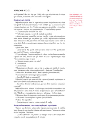 MARCOS 9.13—31                                        70

ser desprezado? 13Eu lhes digo que Elias já veio e que já fizeram com ele tudo o      Filho do Homem Jesus.
que quiseram, exatamente como está escrito a seu respeito.                            Jesus é Filho de Deus, mas
                                                                                      este nome mostrava que
Jesus cura um menino                                                                  Jesus era um homem
   14Quando chegaram perto do lugar onde os outros discípulos estavam, viram          também. No livro de
                                                                                      Daniel 7.13–14 este é o
uma grande multidão ao redor deles. Viram também que os professores da lei            nome usado para o Messias
estavam discutindo com eles. 15Assim que as pessoas da multidão o viram, fica-        (Cristo).
ram surpresas e correram para cumprimentá-lo. 16Ele então lhes perguntou:
   —O que vocês estão discutindo com eles?
   17Um homem que estava no meio da multidão respondeu:
   —Mestre, eu trouxe o meu filho para que o senhor o visse, pois ele está pos-
suído por um demônio que não permite que ele fale. 18Quando esse demônio o
ataca, atirando-o no chão, ele espuma pela boca, range os dentes e o seu corpo se
torna rígido. Pedi aos seus discípulos para expulsarem o demônio, mas eles não
conseguiram.
   19Jesus, então, disse:
   —Gente sem fé! Até quando tenho que estar entre vocês? Até quando terei
que tolerá-los? Tragam o menino até aqui.
   20E eles o levaram. Quando o demônio viu a Jesus, ele imediatamente sacudiu
o garoto com força, fazendo com que rolasse no chão e espumasse pela boca.
21Jesus perguntou ao pai do rapaz:
   —Há quanto tempo o garoto está assim?
   E ele respondeu:
   —Desde criança.
   22Muitas vezes esse demônio o atira no fogo ou na água para matá-lo. Se o senhor
puder fazer alguma coisa, tenha compaixão de nós e ajude-nos. 23Jesus lhe disse:
   —Você disse: “Se o senhor puder”. Tudo é possível para quem tem fé.
   24E imediatamente o pai do rapaz gritou, dizendo:
   —Eu tenho fé! Ajude-me a ter mais fé!
   25Quando Jesus viu que uma multidão estava se juntando rapidamente ao
redor deles, repreendeu o demônio e disse-lhe:
   —Eu ordeno, demônio surdo e mudo, que saia deste menino e nunca mais
entre nele!
   26O demônio, então, gritando, sacudiu o rapaz com violentas convulsões e saiu
dele, deixando-o como morto. A maioria das pessoas dizia que o rapaz tinha mor-
rido. 27Mas Jesus o pegou pela mão, ajudou-o a se levantar e ele ficou de pé.
   28Depois que Jesus chegou a casa, seus discípulos lhe perguntaram em particular:
   —Por que nós não conseguimos expulsar aquele demônio?
   29E Jesus lhes respondeu:
   —Esse tipo somente pode ser expulso por meio de oração.
Jesus prediz sua morte e sua ressurreição pela segunda vez
   30Jesus e seus discípulos saíram dali e viajaram através da região da Galiléia.
Jesus não queria que ninguém soubesse onde eles estavam, 31pois queria ensinar
os seus discípulos. E lhes disse:
   —O Filho do Homem* está prestes a ser entregue nas mãos dos homens. Eles
o matarão, mas ele ressuscitará depois de três dias.
 