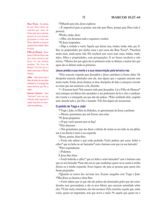 73                          MARCOS 10.27—44

Boas Novas As notícias           27Olhando para eles, Jesus explicou:
de que Deus abriu um              —É impossível para as pessoas, mas não para Deus, porque para Deus tudo é
caminho por meio de
                               possível.
Cristo para que as pessoas
                                  28Pedro, então, disse:
possam ter seus pecados
perdoados e vivam com             —Olhe, nós deixamos tudo e seguimos o senhor.
Deus. Quando as pessoas           29E Jesus respondeu:
aceitam esta verdade, Deus        —Digo a verdade a vocês: Aquele que deixar casa, irmãos, irmãs, mãe, pai, fi-
as aceita.
                               lhos ou propriedades por minha causa e por causa das Boas Novas*, 30receberá
Filho do Homem Jesus.
Jesus é Filho de Deus, mas
                               muito mais, ainda nesta vida. Ele receberá cem vezes mais casas, irmãos, irmãs,
este nome mostrava que         mães, filhos e propriedades, com perseguições. E no futuro receberá a vida
Jesus era um homem             eterna. 31Muitos dos que agora são os primeiros serão os últimos e muitos dos que
também. No livro de            agora são os últimos serão os primeiros.
Daniel 7.13–14 este é o
nome usado para o Messias      Jesus prediz a sua morte e a sua ressurreição pela terceira vez
(Cristo).                         32Eles estavam viajando para Jerusalém e Jesus caminhava à frente deles. Os
cálice Aqui Jesus usou a
                               discípulos estavam admirados com ele, mas alguns que o seguiam estavam com
idéia de beber de um cálice
referindo-se à aceitação das   muito medo. Então, Jesus chamou os doze discípulos de lado e começou a revelar
coisas horríveis que Ele ia    as coisas que iam acontecer a ele, dizendo:
sofrer.                           33—Escutem bem! Nós estamos indo para Jerusalém. Lá o Filho do Homem*
batizar, batismo Aqui          será entregue aos líderes dos sacerdotes e aos professores da lei e eles o condena-
“batismo” tem um sig-          rão à morte e o entregarão aos que não são judeus. 34Eles zombarão dele, cuspirão
nificado todo especial: é
sendo batizado ou enter-
                               nele, baterão nele e, por fim, o matarão. Três dias depois ele ressuscitará.
rado em problemas.             O pedido de Tiago e João
                                  35Tiago e João, os filhos de Zebedeu, se aproximaram de Jesus e pediram:
                                  —Mestre, gostaríamos que nos fizesse uma coisa.
                                  36E Jesus perguntou:
                                  —O que vocês querem que eu faça?
                                  37Eles disseram:
                                  —Nós gostaríamos que nos desse o direito de sentar ao seu lado na sua glória,
                               um à sua direita e outro à sua esquerda.
                                  38Jesus, porém, disse-lhes:
                                  —Vocês não sabem o que estão pedindo. Vocês podem, por acaso, beber o
                               cálice* que eu bebo ou ser batizados* com o batismo com que eu sou batizado?
                                  39Eles responderam:
                                  —Podemos.
                                  E Jesus lhes disse:
                                  —Vocês beberão o cálice* que eu bebo e serão batizados* com o batismo com
                               que eu sou batizado; 40mas não sou eu que estabeleço quem vai se sentar à minha
                               direita ou à minha esquerda. Esses lugares são para as pessoas para quem eles
                               foram preparados.
                                  41Quando os outros dez ouviram isto, ficaram zangados com Tiago e João.
                               42Mas Jesus os chamou e disse-lhes:
                                  —Vocês sabem que os que não são judeus são dominados pelos que são consi-
                               derados seus governadores e são os seus líderes que exercem autoridade sobre
                               eles. 43Com vocês, entretanto, isto não acontece. Pelo contrário, aquele que, entre
                               vocês, quiser ser importante, tem que servir a vocês; 44e aquele que quiser ser o
 