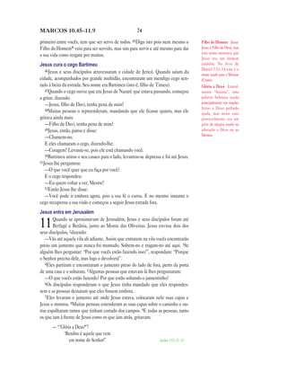 MARCOS 10.45—11.9                                     74

primeiro entre vocês, tem que ser servo de todos. 45Digo isto pois nem mesmo o         Filho do Homem Jesus.
Filho do Homem* veio para ser servido, mas sim para servir e até mesmo para dar        Jesus é Filho de Deus, mas
                                                                                       este nome mostrava que
a sua vida como resgate por muitos.
                                                                                       Jesus era um homem
Jesus cura o cego Bartimeu                                                             também. No livro de
   46Jesus e seus discípulos atravessaram a cidade de Jericó. Quando saíam da          Daniel 7.13–14 este é o
                                                                                       nome usado para o Messias
cidade, acompanhados por grande multidão, encontraram um mendigo cego sen-             (Cristo).
tado à beira da estrada. Seu nome era Bartimeu (isto é, filho de Timeu).               Glória a Deus Literal-
   47Quando o cego ouviu que era Jesus de Nazaré que estava passando, começou          mente “hosana”, uma
a gritar, dizendo:                                                                     palavra hebraica usada
   —Jesus, filho de Davi, tenha pena de mim!                                           principalmente em orações
   48Muitas pessoas o repreenderam, mandando que ele ficasse quieto, mas ele
                                                                                       feitas a Deus pedindo
                                                                                       ajuda, mas neste caso
gritava ainda mais:                                                                    provavelmente era um
   —Filho de Davi, tenha pena de mim!                                                  grito de alegria usado na
   49Jesus, então, parou e disse:                                                      adoração a Deus ou ao
                                                                                       Messias.
   —Chamem-no.
   E eles chamaram o cego, dizendo-lhe:
   —Coragem! Levante-se, pois ele está chamando você.
   50Bartimeu atirou o seu casaco para o lado, levantou-se depressa e foi até Jesus.
51Jesus lhe perguntou:
   —O que você quer que eu faça por você?
   E o cego respondeu:
   —Eu quero voltar a ver, Mestre!
   52Então Jesus lhe disse:
   —Você pode ir embora agora, pois a sua fé o curou. E no mesmo instante o
cego recuperou a sua visão e começou a seguir Jesus estrada fora.
Jesus entra em Jerusalém
        Quando se aproximavam de Jerusalém, Jesus e seus discípulos foram até
11      Betfagé e Betânia, junto ao Monte das Oliveiras. Jesus enviou dois dos
seus discípulos, 2dizendo:
   —Vão até aquela vila ali adiante. Assim que entrarem na vila vocês encontrarão
preso um jumento que nunca foi montado. Soltem-no e tragam-no até aqui. 3Se
alguém lhes perguntar: “Por que vocês estão fazendo isso?”, respondam: “Porque
o Senhor precisa dele, mas logo o devolverá”.
   4Eles partiram e encontraram o jumento preso do lado de fora, perto da porta
de uma casa e o soltaram. 5Algumas pessoas que estavam lá lhes perguntaram:
   —O que vocês estão fazendo? Por que estão soltando o jumentinho?
   6Os discípulos responderam o que Jesus tinha mandado que eles respondes-
sem e as pessoas deixaram que eles fossem embora.
   7Eles levaram o jumento até onde Jesus estava, colocaram nele suas capas e
Jesus o montou. 8Muitas pessoas estenderam as suas capas sobre o caminho e ou-
tras espalharam ramos que tinham cortado dos campos. 9E todas as pessoas, tanto
os que iam à frente de Jesus como os que iam atrás, gritavam:
       — “‘Glória a Deus*’!
            ‘Bendito é aquele que vem
                em nome do Senhor!’                                Salmo 118.25, 26
 