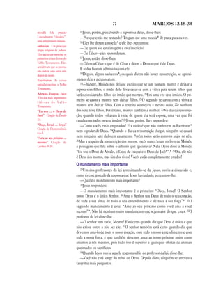 77                          MARCOS 12.15—34

moeda (de prata)               15Jesus, porém, percebendo a hipocrisia deles, disse-lhes:
Literalmente “denário”,         —Por que estão me testando? Tragam-me uma moeda* de prata para eu ver.
uma antiga moeda romana.        16Eles lhe deram a moeda* e ele lhes perguntou:
saduceus Um principal
grupo religioso de judeus.
                                —De quem são esta imagem e esta inscrição?
Eles aceitavam somente os       —De César—eles responderam.
primeiros cinco livros do       17Jesus, então, disse-lhes:
Velho Testamento. Eles          —Dêem a César o que é de César e dêem a Deus o que é de Deus.
acreditavam que as pessoas
não tinham uma outra vida
                                E todos ficaram admirados com ele.
                                18Depois, alguns saduceus*, os quais dizem não haver ressurreição, se aproxi-
depois da morte.
Escrituras As coisas         maram dele e perguntaram:
sagradas escritas, o Velho      19—Mestre, Moisés nos deixou escrito que se um homem morrer e deixar a
Testamento.                  esposa sem filhos, o irmão dele deve casar-se com a viúva para terem filhos que
Abraão, Isaque, Jacó         serão considerados filhos do irmão que morreu. 20Era uma vez sete irmãos. O pri-
Três dos mais importantes
líderes do Velho
                             meiro se casou e morreu sem deixar filhos. 21O segundo se casou com a viúva e
Testamento.                  morreu sem deixar filhos. Com o terceiro aconteceu a mesma coisa, 22e nenhum
“Eu sou … o Deus de          dos sete teve filhos. Por último, morreu também a mulher. 23No dia da ressurrei-
Jacó” Citação de Êxodo       ção, quando todos voltarem à vida, de quem ela será esposa, uma vez que foi
3.6.                         casada com todos os sete irmãos? 24Jesus, porém, lhes respondeu:
“Ouça, Israel … força”          —Como vocês estão enganados! E a razão é que não conhecem as Escrituras*
Citação de Deuteronômio
6.4–5.
                             nem o poder de Deus. 25Quando o dia da ressurreição chegar, ninguém se casará
“Ame ao seu próximo …
                             nem ninguém será dado em casamento. Porém todos serão como os anjos no céu.
                             26Mas a respeito da ressurreição dos mortos, vocês nunca leram no livro de Moisés,
mesmo” Citação de
Levítico 19.18.              a passagem que fala sobre o arbusto que queimava? Nela Deus disse a Moisés:
                             “Eu sou o Deus de Abraão, o Deus de Isaque e o Deus de Jacó*”.* 27Ora, ele não
                             é Deus dos mortos, mas sim dos vivos! Vocês estão completamente errados!
                             O mandamento mais importante
                                28Um dos professores da lei aproximando-se de Jesus, ouviu a discussão e,
                             como tivesse gostado da resposta que Jesus havia dado, perguntou-lhe:
                                —Qual é o mandamento mais importante?
                                29Jesus respondeu:
                                —O mandamento mais importante é o primeiro: “Ouça, Israel! O Senhor
                             nosso Deus é o único Senhor. 30Ame o Senhor seu Deus de todo o seu coração,
                             de toda a sua alma, de todo o seu entendimento e de toda a sua força”*. 31O
                             segundo mandamento é este: “Ame ao seu próximo como você ama a você
                             mesmo”*. Não há nenhum outro mandamento que seja maior do que estes. 32O
                             professor da lei disse-lhe:
                                —O senhor tem razão, Mestre! Está certo quando diz que Deus é único e que
                             não existe outro a não ser ele. 33O senhor também está certo quando diz que
                             devemos amá-lo de todo o nosso coração, com todo o nosso entendimento e com
                             toda a nossa força, e que também devemos amar ao nosso próximo assim como
                             amamos a nós mesmos, pois tudo isso é superior a quaisquer ofertas de animais
                             queimados ou sacrifícios.
                                34Quando Jesus ouviu aquela resposta sábia do professor da lei, disse-lhe:
                                —Você não está longe do reino de Deus. Depois disto, ninguém se atreveu a
                             fazer-lhe mais perguntas.
 