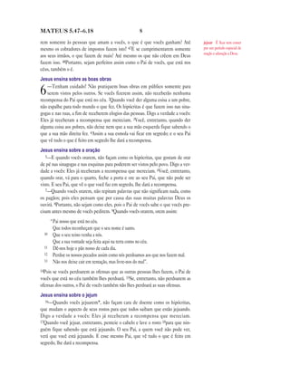 MATEUS 5.47—6.18                                       8

rem somente às pessoas que amam a vocês, o que é que vocês ganham? Até              jejuar É ficar sem comer
mesmo os cobradores de impostos fazem isto! 47E se cumprimentarem somente           por um período especial de
                                                                                    oração e adoração a Deus.
aos seus irmãos, o que fazem de mais? Até mesmo os que não crêem em Deus
fazem isso. 48Portanto, sejam perfeitos assim como o Pai de vocês, que está nos
céus, também o é.
Jesus ensina sobre as boas obras
    —Tenham cuidado! Não pratiquem boas obras em público somente para
6   serem vistos pelos outros. Se vocês fizerem assim, não receberão nenhuma
recompensa do Pai que está no céu. 2Quando você der alguma coisa a um pobre,
não espalhe para todo mundo o que fez. Os hipócritas é que fazem isso nas sina-
gogas e nas ruas, a fim de receberem elogios das pessoas. Digo a verdade a vocês:
Eles já receberam a recompensa que mereciam. 3Você, entretanto, quando der
alguma coisa aos pobres, não deixe nem que a sua mão esquerda fique sabendo o
que a sua mão direita fez. 4Assim a sua esmola vai ficar em segredo; e o seu Pai
que vê tudo o que é feito em segredo lhe dará a recompensa.
Jesus ensina sobre a oração
   5—E quando vocês orarem, não façam como os hipócritas, que gostam de orar
de pé nas sinagogas e nas esquinas para poderem ser vistos pelo povo. Digo a ver-
dade a vocês: Eles já receberam a recompensa que mereciam. 6Você, entretanto,
quando orar, vá para o quarto, feche a porta e ore ao seu Pai, que não pode ser
visto. E seu Pai, que vê o que você faz em segredo, lhe dará a recompensa.
   7—Quando vocês orarem, não repitam palavras que não significam nada, como
os pagãos; pois eles pensam que por causa das suas muitas palavras Deus os
ouvirá. 8Portanto, não sejam como eles, pois o Pai de vocês sabe o que vocês pre-
cisam antes mesmo de vocês pedirem. 9Quando vocês orarem, orem assim:
       “Pai nosso que está no céu.
        Que todos reconheçam que o seu nome é santo.
  10    Que o seu reino venha a nós.
        Que a sua vontade seja feita aqui na terra como no céu.
  11    Dê-nos hoje o pão nosso de cada dia.
  12    Perdoe os nossos pecados assim como nós perdoamos aos que nos fazem mal.
  13    Não nos deixe cair em tentação, mas livre-nos do mal”.
14Poisse vocês perdoarem as ofensas que as outras pessoas lhes fazem, o Pai de
vocês que está no céu também lhes perdoará. 15Se, entretanto, não perdoarem as
ofensas dos outros, o Pai de vocês também não lhes perdoará as suas ofensas.
Jesus ensina sobre o jejum
  16—Quando vocês jejuarem*, não façam cara de doente como os hipócritas,
que mudam o aspecto de seus rostos para que todos saibam que estão jejuando.
Digo a verdade a vocês: Eles já receberam a recompensa que mereciam.
17Quando você jejuar, entretanto, penteie o cabelo e lave o rosto 18para que nin-
guém fique sabendo que está jejuando. O seu Pai, a quem você não pode ver,
verá que você está jejuando. E esse mesmo Pai, que vê tudo o que é feito em
segredo, lhe dará a recompensa.
 