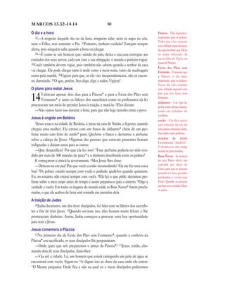 MARCOS 13.32—14.14                                    80

O dia e a hora                                                                         Páscoa Dia sagrado e
   32—A respeito daquele dia ou da hora, ninguém sabe, nem os anjos no céu,            importante para os judeus.
                                                                                       Todo ano eles comiam
nem o Filho, mas somente o Pai. 33Portanto, tenham cuidado! Estejam sempre             uma refeição especial nesse
alerta, pois ninguém sabe quando a hora vai chegar.                                    dia para lembrar que Deus
   34—É como se um homem que, saindo do país, deixa a sua casa entregue aos            os tinha libertado da
cuidados dos seus servos, cada um com a sua obrigação, e manda o porteiro vigiar.      escravidão do Egito na
35Vocês também devem vigiar, pois também não sabem quando o senhor da casa             época de Moisés.
                                                                                       Festa dos Pães sem
vai chegar. Ele pode chegar tanto à tarde como à meia-noite, tanto de madrugada        Fermento O mesmo que
como pela manhã. 36Vigiem para que, se ele vier inesperadamente, não os encon-         a Páscoa, o dia mais
tre dormindo. 37O que, porém, lhes digo, digo a todos: Vigiem!                         importante para os judeus.
                                                                                       Nesse dia eles comiam
O plano para matar Jesus                                                               uma refeição especial com
       Faltavam apenas dois dias para a Páscoa* e para a Festa dos Pães sem            pão que era feito sem
14     Fermento* e tanto os líderes dos sacerdotes como os professores da lei
procuravam um meio de prender Jesus à traição, e matá-lo. 2Eles diziam:
                                                                                       fermento.
                                                                                       alabastro Um tipo de
                                                                                       pedra muito bonita, branca,
  —Não vamos fazer isso durante a festa, para que não haja tumulto entre o povo.       usada em trabalhos de
                                                                                       escultura.
Jesus é ungido em Betânia
                                                                                       nardo Um óleo muito
   3Jesus estava na cidade de Betânia, à mesa na casa de Simão, o leproso, quando
                                                                                       caro extraído da raiz de
chegou uma mulher. Ela entrou com um frasco de alabastro* cheio de um per-             uma planta chamada nardo.
fume muito caro feito de nardo* puro. Quebrou o frasco e derramou o perfume            Era usado como perfume.
sobre a cabeça de Jesus. 4Algumas das pessoas que estavam presentes ficaram            moedas de prata
                                                                                       Literalmente “denários”.
indignadas e diziam umas para as outras:                                               O denário era uma antiga
   —Que desperdício! Por que ela fez isso? 5Esse perfume poderia ter sido ven-         moeda de prata romana.
dido por mais de 300 moedas de prata* e o dinheiro distribuído entre os pobres!        Boas Novas As notícias
   E começaram a criticá-la severamente. 6Mas Jesus lhes disse:                        de que Deus abriu um
   —Deixem-na em paz! Por que vocês a estão incomodando? Ela me fez uma coisa          caminho por meio de
                                                                                       Cristo para que as pessoas
boa! 7Os pobres estarão sempre com vocês e poderão ajudá-los quando quiserem.          possam ter seus pecados
Eu, no entanto, não estarei sempre com vocês. 8Ela fez o que pôde; derramou per-       perdoados e vivam com
fume sobre o meu corpo antes do tempo e assim preparou-o para o enterro. 9Digo a       Deus. Quando as pessoas
verdade a vocês: Em todos os lugares do mundo onde as Boas Novas* forem procla-        aceitam esta verdade, Deus
                                                                                       as aceita.
madas, o que ela acabou de fazer será contado em memória dela.
A traição de Judas
   10Judas Iscariotes, um dos doze discípulos, foi falar com os líderes dos sacerdo-
tes a fim de trair Jesus. 11Quando ouviram isto, eles ficaram muito felizes e lhe
prometeram dinheiro. Assim, Judas começou a procurar uma boa oportunidade
para trair a Jesus.
Jesus comemora a Páscoa
  12No primeiro dia da Festa dos Pães sem Fermento*, quando o cordeiro da
Páscoa* era sacrificado, os seus discípulos lhe perguntaram:
  —Onde quer que nós preparemos o jantar da Páscoa*? 13Jesus, então, cha-
mando dois de seus discípulos, disse-lhes:
  —Vão até a cidade. Lá, um homem que estará carregando um jarro de água se
encontrará com vocês. Sigam-no 14e digam isto ao dono da casa onde ele entrar:
“O Mestre pergunta: Onde fica a sala na qual eu e meus discípulos poderemos
 