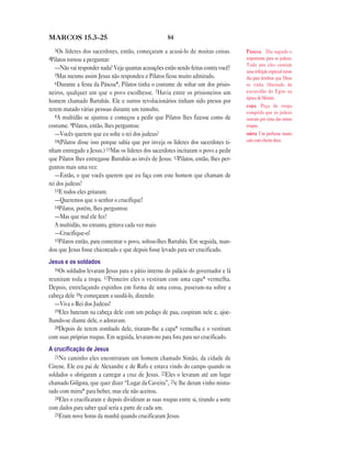 MARCOS 15.3—25                                        84
  3Os   líderes dos sacerdotes, então, começaram a acusá-lo de muitas coisas.          Páscoa Dia sagrado e
4Pilatos tornou a perguntar:                                                           importante para os judeus.
                                                                                       Todo ano eles comiam
  —Não vai responder nada? Veja quantas acusações estão sendo feitas contra você!      uma refeição especial nesse
  5Mas mesmo assim Jesus não respondeu e Pilatos ficou muito admirado.
                                                                                       dia para lembrar que Deus
  6Durante    a festa da Páscoa*, Pilatos tinha o costume de soltar um dos prisio-     os tinha libertado da
neiros, qualquer um que o povo escolhesse. 7Havia entre os prisioneiros um             escravidão do Egito na
                                                                                       época de Moisés.
homem chamado Barrabás. Ele e outros revolucionários tinham sido presos por
                                                                                       capa Peça de roupa
terem matado várias pessoas durante um tumulto.                                        comprida que os judeus
   8A multidão se ajuntou e começou a pedir que Pilatos lhes fizesse como de
                                                                                       usavam por cima das outras
costume. 9Pilatos, então, lhes perguntou:                                              roupas.
   —Vocês querem que eu solte o rei dos judeus?                                        mirra Um perfume muito
   10(Pilatos disse isso porque sabia que por inveja os líderes dos sacerdotes ti-     caro com cheiro doce.

nham entregado a Jesus.) 11Mas os líderes dos sacerdotes incitaram o povo a pedir
que Pilatos lhes entregasse Barrabás ao invés de Jesus. 12Pilatos, então, lhes per-
guntou mais uma vez:
   —Então, o que vocês querem que eu faça com este homem que chamam de
rei dos judeus?
   13E todos eles gritaram:
   —Queremos que o senhor o crucifique!
   14Pilatos, porém, lhes perguntou:
   —Mas que mal ele fez?
   A multidão, no entanto, gritava cada vez mais:
   —Crucifique-o!
   15Pilatos então, para contentar o povo, soltou-lhes Barrabás. Em seguida, man-
dou que Jesus fosse chicoteado e que depois fosse levado para ser crucificado.
Jesus e os soldados
   16Os soldados levaram Jesus para o pátio interno do palácio do governador e lá
reuniram toda a tropa. 17Primeiro eles o vestiram com uma capa* vermelha.
Depois, entrelaçando espinhos em forma de uma coroa, puseram-na sobre a
cabeça dele 18e começaram a saudá-lo, dizendo:
   —Viva o Rei dos Judeus!
   19Eles bateram na cabeça dele com um pedaço de pau, cuspiram nele e, ajoe-
lhando-se diante dele, o adoravam.
   20Depois de terem zombado dele, tiraram-lhe a capa* vermelha e o vestiram
com suas próprias roupas. Em seguida, levaram-no para fora para ser crucificado.
A cruciﬁcação de Jesus
   21No caminho eles encontraram um homem chamado Simão, da cidade de
Cirene. Ele era pai de Alexandre e de Rufo e estava vindo do campo quando os
soldados o obrigaram a carregar a cruz de Jesus. 22Eles o levaram até um lugar
chamado Gólgota, que quer dizer “Lugar da Caveira”, 23e lhe deram vinho mistu-
rado com mirra* para beber, mas ele não aceitou.
   24Eles o crucificaram e depois dividiram as suas roupas entre si, tirando a sorte
com dados para saber qual seria a parte de cada um.
   25Eram nove horas da manhã quando crucificaram Jesus.
 