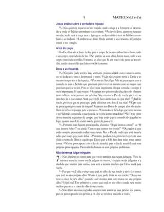 9                           MATEUS 6.19—7.6

Jesus ensina sobre a verdadeira riqueza
   19—Não ajuntem riquezas neste mundo, onde a traça e a ferrugem as destrui-
rão e onde os ladrões arrombam e as roubam. 20Ao invés disso, ajuntem riquezas
no céu, onde nem a traça nem a ferrugem as destruirão e nem os ladrões arrom-
bam e as roubam. 21Lembrem-se disto: Onde estiver o seu tesouro, lá também
estará o seu coração.
A luz do corpo
   22—Os olhos são a fonte de luz para o corpo. Se os seus olhos forem bons, todo
o seu corpo estará cheio de luz. 23Se, porém, os seus olhos forem maus, todo o seu
corpo estará na escuridão. Portanto, se a luz que há em vocês não passa de escuri-
dão, então a escuridão que há em vocês é enorme.
Deus e as riquezas
   24—Ninguém pode servir a dois senhores, pois ou odiará a um e amará o outro,
ou se dedicará a um e desprezará o outro. Vocês não podem servir a Deus e ao
mesmo tempo servir às riquezas. 25Por isso eu lhes digo: Não se preocupem com a
comida ou com a bebida que precisam para viver ou mesmo com as roupas que
precisam para se vestir. Pois a vida é mais importante do que comida e o corpo é
mais importante do que roupas. 26Reparem nos pássaros do céu; eles não plantam
nem colhem, nem juntam em celeiros. No entanto, o Pai de vocês que está no
céu lhes dá o que comer. Será que vocês não valem mais do que eles? 27Qual de
vocês, por mais que se preocupe, pode adicionar uma hora à sua vida? 28E por que
se preocupam por causa de roupas? Reparem nas flores do campo; elas não traba-
lham nem fazem roupas para si mesmas. 29Contudo eu lhes digo que nem mesmo
o rei Salomão, com toda a sua riqueza, se vestiu como uma delas! 30Se Deus veste
dessa maneira as plantas do campo, que hoje estão aqui e amanhã são jogadas no
fogo, quanto mais Ele vestirá vocês, gente de pouca fé?
   31—Portanto, não fiquem preocupados, dizendo: “O que iremos comer?” ou “O
que iremos beber?” ou ainda “Com o que iremos nos vestir?” 32Os pagãos é que
estão sempre procurando todas essas coisas. Mas o Pai de vocês que está no céu
sabe que vocês precisam delas. 33Portanto, ponham em primeiro lugar em suas
vidas o reino de Deus e aquilo que Deus quer e Ele lhes dará todas estas outras
coisas. 34Não se preocupem com o dia de amanhã, pois o dia de amanhã trará suas
próprias preocupações. Para cada dia bastam os seus próprios problemas.
Não devemos julgar ninguém
    —Não julguem os outros para que vocês também não sejam julgados. 2Pois da
7   mesma maneira como vocês julgam os outros, também serão julgados e a
medida que usarem para outros, essa será a mesma medida que Deus usará para
vocês.
   3—Por que você olha o cisco que está no olho do seu irmão e não vê o tronco
que está no seu próprio olho? 4Como é que pode dizer ao seu irmão: “Deixe-me
tirar o cisco do seu olho” quando você mesmo tem um tronco no seu próprio
olho? 5Hipócrita! Tire primeiro o tronco que está no seu olho e então verá muito
melhor para tirar o cisco do olho do seu irmão.
   6—Não dêem as coisas sagradas aos cães nem atirem as suas pérolas aos porcos,
pois os porcos pisarão nas pérolas e os cães se virarão e atacarão a vocês.
 