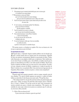 LUCAS 1.72—2.14                                         90
  72   Ele prometeu que ia mostrar misericórdia para com os nossos pais                 profeta(s) Uma pessoa
         e se lembrar da sua santa aliança.                                             que falava por Deus. Essa
  73–74Ele prometeu a nosso pai Abraão                                                  pessoa falava freqüen-
                                                                                        temente de coisas que
         que nos livraria do poder dos nossos inimigos,                                 aconteceriam no futuro.
             para que assim nós pudéssemos servir a Deus sem medo.                      manjedoura O lugar
  75 Ele fez isso para sermos santos e justos diante dele por todos os dia              onde se põe comida para o
                       de nossa vida.                                                   gado e animais em geral.
                                                                                        Também é conhecido
  76    E você, menino, será chamado profeta* do Altíssimo,                             como coxo.
          porque irá à frente do Senhor,                                                Cristo O ungido (Messias)
              para lhe preparar o caminho.                                              ou o escolhido de Deus.
  77    Você vai anunciar ao seu povo a salvação
          que vem por meio do perdão dos pecados.
  78    Isto acontecerá porque o nosso Deus é bondoso
              e cheio de misericórdia.
        E a luz de um novo dia virá dos céus
          e brilhará sobre nós.
  79    E essa luz iluminará a todos que vivem na escuridão,
              na sombra da morte,
        e guiará os nossos passos no caminho da paz.
  80O menino crescia e se fortalecia no espírito. Ele viveu no deserto até o dia
em que se apresentou ao povo de Israel.
O nascimento de Jesus
    Naquela época, o imperador Augusto mandou publicar uma lei dizendo que
2   todo o mundo romano devia se registrar para um recenseamento. 2(Quando
foi feito este primeiro recenseamento, Quirino era governador da Síria). 3Então,
todos foram para as suas próprias cidades para se registrarem. 4José também par-
tiu da vila de Nazaré, na Galiléia, para a vila de Belém, na Judéia. José foi para lá
porque era descendente do rei Davi e este tinha nascido em Belém. 5Ele foi para
lá para se registrar com Maria, que ia se casar com ele e estava grávida. 6E aconte-
ceu que, enquanto estavam em Belém, completou-se o tempo da gravidez de
Maria 7e ela deu à luz o seu primeiro filho. Como não houvesse lugar para eles na
hospedaria, Maria enrolou o menino em panos e o deitou numa manjedoura*.
Os pastores e os anjos
   8Naquela região havia pastores passando a noite no campo, tomando conta de
seus rebanhos. 9Um anjo do Senhor apareceu aos pastores e a glória do Senhor
brilhou ao redor deles. E eles ficaram com muito medo. 10O anjo lhes disse:
   —Não tenham medo! Eu vim para lhes dar boas notícias de grande alegria para
todo o povo. 11Hoje, na mesma vila onde Davi tinha nascido, nasceu o Salvador.
Ele é o Cristo*, o Senhor! 12E isto lhes servirá de sinal: Vocês encontrarão um
menino enrolado com panos e deitado numa manjedoura. 13De repente, uma
multidão de outros anjos vindos do céu juntou-se ao primeiro anjo. E, todos jun-
tos, louvavam a Deus, dizendo:
  14 —Glória a Deus nas alturas do céu!
          E paz na terra entre os homens a quem ele quer bem!
 