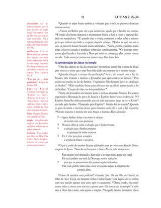 91                                 LUCAS 2.15—38

circuncisão Ato de               15Quando    os anjos foram embora e voltaram para o céu, os pastores disseram
cortar o prepúcio, que é a     uns aos outros:
pele da ponta do órgão
                                  —Vamos até Belém para ver o que aconteceu, aquilo que o Senhor nos contou.
sexual dos meninos. Isto
                               16E então eles foram depressa e encontraram Maria e José e viram o menino dei-
era feito com todo nenê do
sexo masculino. Era a          tado na manjedoura. 17E quando eles o viram, contaram a todos sobre a mensa-
marca da aliança que Deus      gem que tinham recebido a respeito daquela criança. 18Todos os que ouviam o
tinha com Abraão (Gênesis
                               que os pastores diziam ficavam muito admirados. 19Maria, porém, guardava todas
17.9–14).
                               estas coisas no coração e meditava sobre elas continuamente. 20Os pastores retor-
purificação A lei de
Moisés dizia que quarenta      naram glorificando e louvando a Deus por todas as coisas que eles tinham visto e
dias depois que uma            ouvido. Tudo ocorrera exatamente como o anjo lhes havia dito.
mulher judia tivesse dado à
luz uma criança, ela deveria   A apresentação de Jesus no templo
ficar limpa mediante uma          21Oito dias depois, no dia da circuncisão* do menino, deram-lhe o nome de Jesus,
cerimônia realizada no         pois esse era o nome que o anjo lhes tinha dado antes mesmo de o menino nascer.
templo. Leia Levítico
                                  22Quando chegou o tempo da purificação* deles, de acordo com a lei de
12.2–8.
“Um par de … dois              Moisés, eles levaram o menino a Jerusalém para apresentá-lo ao Senhor. 23Pois
pombinhos” Citação de          assim está escrito na lei do Senhor: “O primeiro filho homem deve ser dedicado
Levítico 12.8.                 ao Senhor”. 24Eles também foram para oferecer um sacrifício, como manda a lei
Espírito (Santo)               do Senhor: “Um par de rolas, ou dois pombinhos”*.
Também é chamado de               25Vivia em Jerusalém um homem justo e piedoso chamado Simeão. Ele estava
“Espírito de Deus”,
“Espírito de Cristo” e         esperando a libertação do povo de Israel e o Espírito Santo* estava sobre ele. 26O
“Conselheiro”. Ele está        Espírito Santo lhe tinha prometido que ele não iria morrer antes de ver o Cristo*
unido com Deus e Cristo e      enviado pelo Senhor. 27Inspirado pelo Espírito*, Simeão foi ao templo*. Quando
realiza o trabalho de Deus
                               os pais levaram o menino Jesus para fazerem com ele o que a lei requeria,
entre as pessoas do mundo.
                               28Simeão segurou o menino em seus braços e louvou a Deus dizendo:
Cristo O ungido (Messias)
ou o escolhido de Deus.          29 —Agora, Senhor, deixe o seu servo ir em paz,
templo Um prédio todo                   de acordo com a sua promessa.
especial em Jerusalém            30
onde Deus ordenou que os
                                      Os meus olhos já viram a salvação que o Senhor trouxe,
                                 31     a salvação que o Senhor preparou
judeus adorassem.
profetisa Uma mulher                        na presença de todos os povos.
que falava por Deus. Essa        32   Ele é a luz para guiar as nações
mulher falava freqüen-                  e a glória de Israel, o seu povo.
temente de coisas que
aconteceriam no futuro.          33O pai e a mãe do menino ficaram admirados com as coisas que Simeão falou a
                               respeito de Jesus. 34Simeão os abençoou e disse a Maria, mãe do menino:
                                    —Este menino está destinado a fazer caire a levantar muita gente em Israel.
                                     Ele será também um sinal de Deus que muitos rejeitarão,
                                 35    para que os pensamentos das pessoas sejam conhecidos.
                                     Para você, porém, todas estas coisas serão como espada a atravessar-lhe
                                                    a própria alma.
                                 36Estava  lá também uma profetisa* chamada Ana. Ela era filha de Fanuel, da
                               tribo de Aser. Ela já era bastante velha e tinha ficado viúva depois de ter vivido
                               com seu marido apenas sete anos após o casamento. 37Desde então, ela conti-
                               nuava viúva e estava com oitenta e quatro anos. Ela nunca saía do templo* e ado-
                               rava a Deus dia e noite, com jejuns e orações. 38Naquele mesmo momento, ela se
 