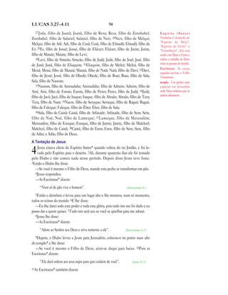 LUCAS 3.27—4.11                                        94
  27 Joda,   filho de Joanã; Joanã, filho de Resa; Resa, filho de Zorobabel;            Espírito (Santo)
Zorobabel, filho de Salatiel; Salatiel, filho de Neri; 28Neri, filho de Melqui;         Também é chamado de
                                                                                        “Espírito de Deus”,
Melqui, filho de Adi; Adi, filho de Cosã; Cosã, filho de Elmadã; Elmadã, filho de
                                                                                        “Espírito de Cristo” e
Er; 29Er, filho de Josué; Josué, filho de Eliézer; Eliézer, filho de Jorim; Jorim,      “Conselheiro”. Ele está
filho de Matate; Matate, filho de Levi;                                                 unido com Deus e Cristo e
   30Levi, filho de Simeão; Simeão, filho de Judá; Judá, filho de José; José, filho     realiza o trabalho de Deus
                                                                                        entre as pessoas do mundo.
de Jonã; Jonã, filho de Eliaquim; 31Eliaquim, filho de Meleá; Meleá, filho de
                                                                                        Escrituras As coisas
Mená; Mená, filho de Matatá; Matatá, filho de Natã; Natã, filho de Davi; 32Davi,
                                                                                        sagradas escritas, o Velho
filho de Jessé; Jessé, filho de Obede; Obede, filho de Boaz; Boaz, filho de Sala;       Testamento.
Sala, filho de Nassom;                                                                  templo Um prédio todo
   33Nassom, filho de Aminadabe; Aminadabe, filho de Admim; Admim, filho de             especial em Jerusalém
Arni; Arni, filho de Esrom; Esrom, filho de Peres; Peres, filho de Judá; 34Judá,        onde Deus ordenou que os
                                                                                        judeus adorassem.
filho de Jacó; Jacó, filho de Isaque; Isaque, filho de Abraão; Abraão, filho de Tera;
Tera, filho de Naor; 35Nacor, filho de Seruque; Seruque, filho de Ragaú; Ragaú,
filho de Faleque; Faleque, filho de Éber; Éber, filho de Sala;
   36Sala, filho de Cainã; Cainã, filho de Arfaxade; Arfaxade, filho de Sem; Sem,
filho de Noé; Noé, filho de Lameque; 37 Lameque, filho de Metusalém;
Metusalém, filho de Enoque; Enoque, filho de Jarete; Jarete, filho de Maleleel;
Maleleel, filho de Cainã; 38Cainã, filho de Enos; Enos, filho de Sete; Sete, filho
de Adão; e Adão, filho de Deus.
A Tentação de Jesus
   Jesus estava cheio do Espírito Santo* quando voltou do rio Jordão, e foi le-
4  vado pelo Espírito para o deserto. 2Ali, durante quarenta dias ele foi tentado
pelo Diabo e não comeu nada nesse período. Depois disso Jesus teve fome.
3Então o Diabo lhe disse:
  —Se você é mesmo o Filho de Deus, mande esta pedra se transformar em pão.
  4Jesus respondeu:
  —As Escrituras* dizem:
     “Nem só de pão vive o homem”.                                  Deuteronômio 8.3

  5Então o demônio o levou para um lugar alto e lhe mostrou, num só momento,
todos os reinos do mundo. 6E lhe disse:
   —Eu lhe darei todo este poder e toda esta glória, pois tudo isto me foi dado e eu
posso dar a quem quiser. 7Tudo isto será seu se você se ajoelhar para me adorar.
   8Jesus lhe disse:
   —As Escrituras* dizem:
     “Adore ao Senhor seu Deus e sirva somente a ele”.             Deuteronômio 6.13

  9Depois,  o Diabo levou a Jesus para Jerusalém, colocou-o no ponto mais alto
do templo* e lhe disse:
  —Se você é mesmo o Filho de Deus, atire-se daqui para baixo. 10Pois as
Escrituras* dizem:
     “Ele dará ordens aos seus anjos para que cuidem de você”.          Salmo 91.11

11As Escrituras* também dizem:
 